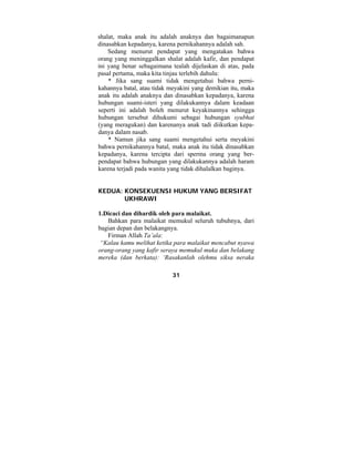 shalat, maka anak itu adalah anaknya dan bagaimanapun 
dinasabkan kepadanya, karena pernikahannya adalah sah. 
Sedang menurut pendapat yang mengatakan bahwa 
orang yang meninggalkan shalat adalah kafir, dan pendapat 
ini yang benar sebagaimana tealah dijelaskan di atas, pada 
pasal pertama, maka kita tinjau terlebih dahulu: 
* Jika sang suami tidak mengetahui bahwa perni-kahannya 
batal, atau tidak meyakini yang demikian itu, maka 
anak itu adalah anaknya dan dinasabkan kepadanya, karena 
hubungan suami-isteri yang dilakukannya dalam keadaan 
seperti ini adalah boleh menurut keyakinannya sehingga 
hubungan tersebut dihukumi sebagai hubungan syubhat 
(yang meragukan) dan karenanya anak tadi diikutkan kepa-danya 
dalam nasab. 
* Namun jika sang suami mengetahui serta meyakini 
bahwa pernikahannya batal, maka anak itu tidak dinasabkan 
kepadanya, karena tercipta dari sperma orang yang ber-pendapat 
bahwa hubungan yang dilakukannya adalah haram 
karena terjadi pada wanita yang tidak dihalalkan baginya. 
KEDUA: KONSEKUENSI HUKUM YANG BERSIFAT 
31 
UKHRAWI 
1.Dicaci dan dihardik oleh para malaikat. 
Bahkan para malaikat memukul seluruh tubuhnya, dari 
bagian depan dan belakangnya. 
Firman Allah Ta’ala: 
“Kalau kamu melihat ketika para malaikat mencabut nyawa 
orang-orang yang kafir seraya memukul muka dan belakang 
mereka (dan berkata): ‘Rasakanlah olehmu siksa neraka 
 