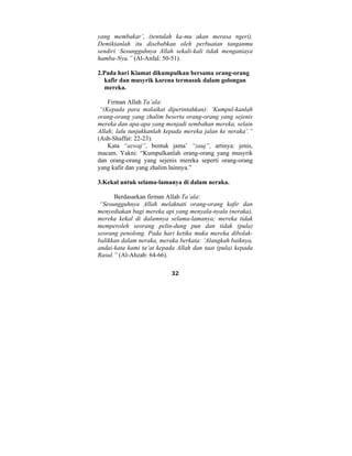 yang membakar’, (tentulah ka-mu akan merasa ngeri). 
Demikianlah itu disebabkan oleh perbuatan tanganmu 
sendiri. Sesungguhnya Allah sekali-kali tidak menganiaya 
hamba-Nya.” (Al-Anfal: 50-51). 
2.Pada hari Kiamat dikumpulkan bersama orang-orang 
kafir dan musyrik karena termasuk dalam golongan 
mereka. 
Firman Allah Ta’ala: 
“(Kepada para malaikat diperintahkan): ‘Kumpul-kanlah 
orang-orang yang zhalim beserta orang-orang yang sejenis 
mereka dan apa-apa yang menjadi sembahan mereka, selain 
Allah; lalu tunjukkanlah kepada mereka jalan ke neraka’.” 
(Ash-Shaffat: 22-23). 
Kata “azwaj”, bentuk jama’ “zauj”, artinya: jenis, 
macam. Yakni: “Kumpulkanlah orang-orang yang musyrik 
dan orang-orang yang sejenis mereka seperti orang-orang 
yang kafir dan yang zhalim lainnya.” 
3.Kekal untuk selama-lamanya di dalam neraka. 
Berdasarkan firman Allah Ta’ala: 
“Sesungguhnya Allah melaknati orang-orang kafir dan 
menyediakan bagi mereka api yang menyala-nyala (neraka), 
mereka kekal di dalamnya selama-lamanya; mereka tidak 
memperoleh seorang pelin-dung pun dan tidak (pula) 
seorang penolong. Pada hari ketika muka mereka dibolak-balikkan 
dalam neraka, meraka berkata: ‘Alangkah baiknya, 
andai-kata kami ta’at kepada Allah dan taat (pula) kepada 
Rasul.” (Al-Ahzab: 64-66). 
32 
 