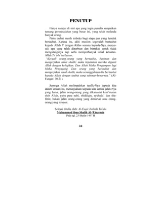 PENUTUP 
Hanya sampai di sini apa yang ingin penulis sampaikan 
tentang permasalahan yang besar ini, yang telah melanda 
banyak orang. 
Pintu taubat masih terbuka bagi siapa pun yang hendak 
bertaubat. Karena itu, akhi muslim segeralah bertaubat 
kepada Allah Υ dengan ikhlas semata kepada-Nya, menye-sali 
apa yang telah diperbuat dan bertekad untuk tidak 
mengulanginya lagi serta memperbanyak amal ketaatan. 
Allah Ta’ala berfirman: 
“Kecuali orang-orang yang bertaubat, beriman dan 
mengerjakan amal shalih; maka kejahatan mereka diganti 
Allah dengan kebajikan. Dan Allah Maha Pengampun lagi 
Maha Penyayang. Dan orang yang bertaubat dan 
mengerjakan amal shalih, maka sesungguhnya dia bertaubat 
kepada Allah dengan taubat yang sebenar-benarnya.” (Al- 
Furqan: 70-71). 
Semoga Allah melimpahkan taufik-Nya kepada kita 
dalam urusan ini, menunjukkan kepada kita semua jalan-Nya 
yang lurus, jalan orang-orang yang dikaruniai keni’matan 
oleh Allah, yaitu para nabi, shiddiqin, syuhada’ dan sha-lihin; 
bukan jalan orang-orang yang dimurkai atau orang-orang 
yang tersesat. 
Selesai ditulis oleh: Al-Faqir Ilallahi Ta’ala 
Muhammad ibnu Shalih Al-‘Utsaimin 
Pada tgl. 23 Shafar 1407 H 
33 
