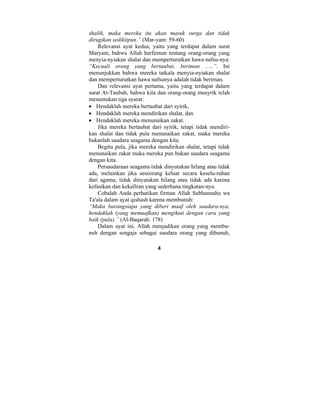 shalih, maka mereka itu akan masuk surga dan tidak 
dirugikan sedikitpun.” (Mar-yam: 59-60) 
Relevansi ayat kedua, yaitu yang terdapat dalam surat 
Maryam, bahwa Allah berfirman tentang orang-orang yang 
menyia-nyiakan shalat dan memperturutkan hawa nafsu-nya: 
“Kecuali orang yang bertaubat, beriman ..…”. Ini 
menunjukkan bahwa mereka tatkala menyia-nyiakan shalat 
dan memperturutkan hawa nafsunya adalah tidak beriman. 
Dan relevansi ayat pertama, yaitu yang terdapat dalam 
surat At-Taubah, bahwa kita dan orang-orang musyrik telah 
menentukan tiga syarat: 
• Hendaklah mereka bertaubat dari syirik, 
• Hendaklah mereka mendirikan shalat, dan 
• Hendaklah mereka menunaikan zakat. 
Jika mereka bertaubat dari syirik, tetapi tidak mendiri-kan 
shalat dan tidak pula menunaikan zakat, maka mereka 
bukanlah saudara seagama dengan kita. 
Begitu pula, jika mereka mendirikan shalat, tetapi tidak 
menunaikan zakat maka mereka pun bukan saudara seagama 
dengan kita. 
Persaudaraan seagama tidak dinyatakan hilang atau tidak 
ada, melainkan jika seseorang keluar secara keselu-ruhan 
dari agama; tidak dinyatakan hilang atau tidak ada karena 
kefasikan dan kekafiran yang sederhana tingkatan-nya. 
Cobalah Anda perhatikan firman Allah Subhannahu wa 
Ta'ala dalam ayat qishash karena membunuh: 
“Maka barangsiapa yang diberi maaf oleh saudara-nya, 
hendaklah (yang memaafkan) mengikuti dengan cara yang 
baik (pula).” (Al-Baqarah: 178) 
Dalam ayat ini, Allah menjadikan orang yang membu-nuh 
dengan sengaja sebagai saudara orang yang dibunuh, 
4 
 