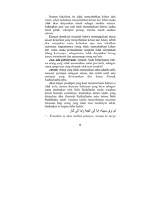 Namun kekafiran ini tidak menyebabkan keluar dari 
Islam, sebab andaikata menyebabkan keluar dari Islam maka 
tidak akan dinyatakan masih sebagai saudara seiman. 
Sedangkan ayat suci tadi telah menunjukkan bahwa kedua 
belah pihak, sekalipun perang, mereka masih saudara 
seiman. 
Dengan demikian nyatalah bahwa meninggalkan shalat 
adalah kekafiran yang menyebabkan keluar dari Islam, sebab 
jika merupakan suatu kefasikan saja atau kekafiran 
sederhana tingkatannya (yang tidak menyebabkan keluar 
dari Islam, maka persaudaraan seagama tidak dinyatakan 
hilang karenanya, sebagaimana tidak dinyatakan hilang 
karena membunuh dan memerangi orang mu’min. 
Jika ada pertanyaan: Apakah Anda berpendapat bah-wa 
orang yang tidak menunaikan zakat pun kafir, sebagai-mana 
pengertian yang ditunjuk oleh ayat tersebut? 
Jawab: Orang yang tidak menunaikan zakat adalah kafir, 
menurut pendapat sebagian ulama, dan inilah salah satu 
pendapat yang diriwayatkan dari Imam Ahmad, 
Radhiallaahu anhu. 
Akan tetapi, pendapat yang kuat menurut kami bahwa ia 
tidak kafir, namun diancam hukuman yang berat sebagai-mana 
disebutkan oleh Nabi Shalallaahu alaihi wasalam 
dalam Sunnah, contohnya: disebutkan dalam hadits yang 
dituturkan Abu Hurairah Radhiallaahu anhu bahwa Nabi 
Shalallaahu alaihi wasalam ketika menyebutkan ancaman 
hukuman bagi orang yang tidak mau membayar zakat, 
disebutkan di bagian akhir hadits: 
ُثم يرى  سِبيَله، ِإما ِإَلى الْ  جنة  وِإما ِإَلى النا ِ ر. 
“... Kemudian ia akan melihat jalannya, menuju ke surga 
6 
 