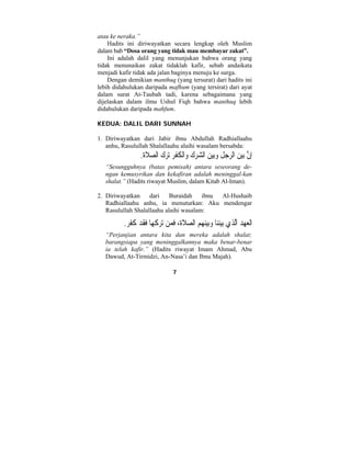 7 
atau ke neraka.” 
Hadits ini diriwayatkan secara lengkap oleh Muslim 
dalam bab “Dosa orang yang tidak mau membayar zakat”. 
Ini adalah dalil yang menunjukan bahwa orang yang 
tidak menunaikan zakat tidaklah kafir, sebab andaikata 
menjadi kafir tidak ada jalan baginya menuju ke surga. 
Dengan demikian manthuq (yang tersurat) dari hadits ini 
lebih didahulukan daripada mafhum (yang tersirat) dari ayat 
dalam surat At-Taubah tadi, karena sebagaimana yang 
dijelaskan dalam ilmu Ushul Fiqh bahwa manthuq lebih 
didahulukan daripada mahfum. 
KEDUA: DALIL DARI SUNNAH 
1. Diriwayatkan dari Jabir ibnu Abdullah Radhiallaahu 
anhu, Rasulullah Shalallaahu alaihi wasalam bersabda: 
ِإنَّ بي  ن الرج ِ ل  وبي  ن ال  شر  ك  واْل ُ ك ْ فِر ترك ال  ص َ لاة. 
“Sesungguhnya (batas pemisah) antara seseorang de-ngan 
kemusyrikan dan kekafiran adalah meninggal-kan 
shalat.” (Hadits riwayat Muslim, dalam Kitab Al-Iman). 
2. Diriwayatkan dari Buraidah ibnu Al-Hushaib 
Radhiallaahu anhu, ia menuturkan: Aku mendengar 
Rasulullah Shalallaahu alaihi wasalam: 
َاْلع  ه  د الَّ  ذ  ي بيننا  وبينهم ال  ص َ لاُة، َف  من تر َ ك  ها َفَقد َ كَفر. 
“Perjanjian antara kita dan mereka adalah shalat; 
barangsiapa yang meninggalkannya maka benar-benar 
ia telah kafir.” (Hadits riwayat Imam Ahmad, Abu 
Dawud, At-Tirmidzi, An-Nasa’i dan Ibnu Majah). 
 