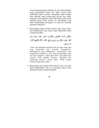 Yang dimaksud dengan kekafiran di sini ialah kekafiran 
yang menyebabkan keluar dari Islam, karena Nabi 
Shalallaahu alaihi wasalam menjadikan shalat sebagai 
batas pemisah antara orang-orang mu’min dan orang-orang 
kafir, dan diketahui secara jelas bahwa aturan kafir 
bukanlah aturan Islam; Karena itu, barangsiapa yang 
tidak melaksanakan per-janjian ini maka dia termasuk 
golongan orang kafir. 
3. Diriwayatkan dalam Shahih Muslim, dari Ummu Sala-mah 
Radhiallaahu anha, bahwa Nabi Shalallaahu alaihi 
8 
wasalam bersabda: 
 ستكُونُ ُأمراءُ، َفتعِرفُو َ ن  وتن  كر  و َ ن، َف  من  عر  ف بِر  ئ،  ومن 
َأن َ كر  سل  م،  وَل  كن م  ن  ر  ض  ي وتاب  ع. َقاُل  وا: َأَف َ لا نَقاتُل  ه  م؟ قَا َ ل: 
َ لا ما  صلُّ  وا. 
“Akan ada pemimpin-pemimpin dan di antara kamu ada 
yang mengetahui dan menolak kemungkaran-kemungkaran 
yang dilakukannya. Barangsiapa yang 
mengetahui bebaslah ia; akan tetapi barangsiapa yang 
rela dan mengikuti, (tidak akan bebas dan tidak akan 
selamat). Para sahabat bertanya: ‘Bolehkah kita 
memerangi mereka?’ Jawab beliau: ‘Tidak, selama 
mereka mengerjakan shalat’.” 
4. Diriwayatkan pula dalam Shahih Muslim, dari ‘Auf ibnu 
Malik Radhiallaahu anhu, ia menuturkan bahwa Nabi 
Shalallaahu alaihi wasalam bersabda: 
 