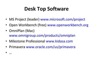 Desk Top Software MS Project (leader)  www.microsoft.com/project   Open Workbench (free)  www.openworkbench.org   OmniPlan (Mac)  www.omnigroup.com/products/omniplan   Milestone Professional  www.kidasa.com   Primavera  www.oracle.com/us/primavera   … 