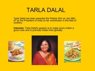 TARLA DALAL Tarla Dalal has been awarded the Padma Shri on Jan 26th 07 by the President of India to her contribution in the field of cookery.  Interests:  Tarla Dalal's passion is to make every Indian a good cook and to promote Indian food globally.  