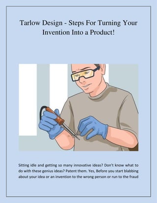 Tarlow Design - Steps For Turning Your
Invention Into a Product!
Sitti g idle a d getti g so a y i o ati e ideas? Do ’t k o hat to
do with these genius ideas? Patent them. Yes, Before you start blabbing
about your idea or an invention to the wrong person or run to the fraud
 