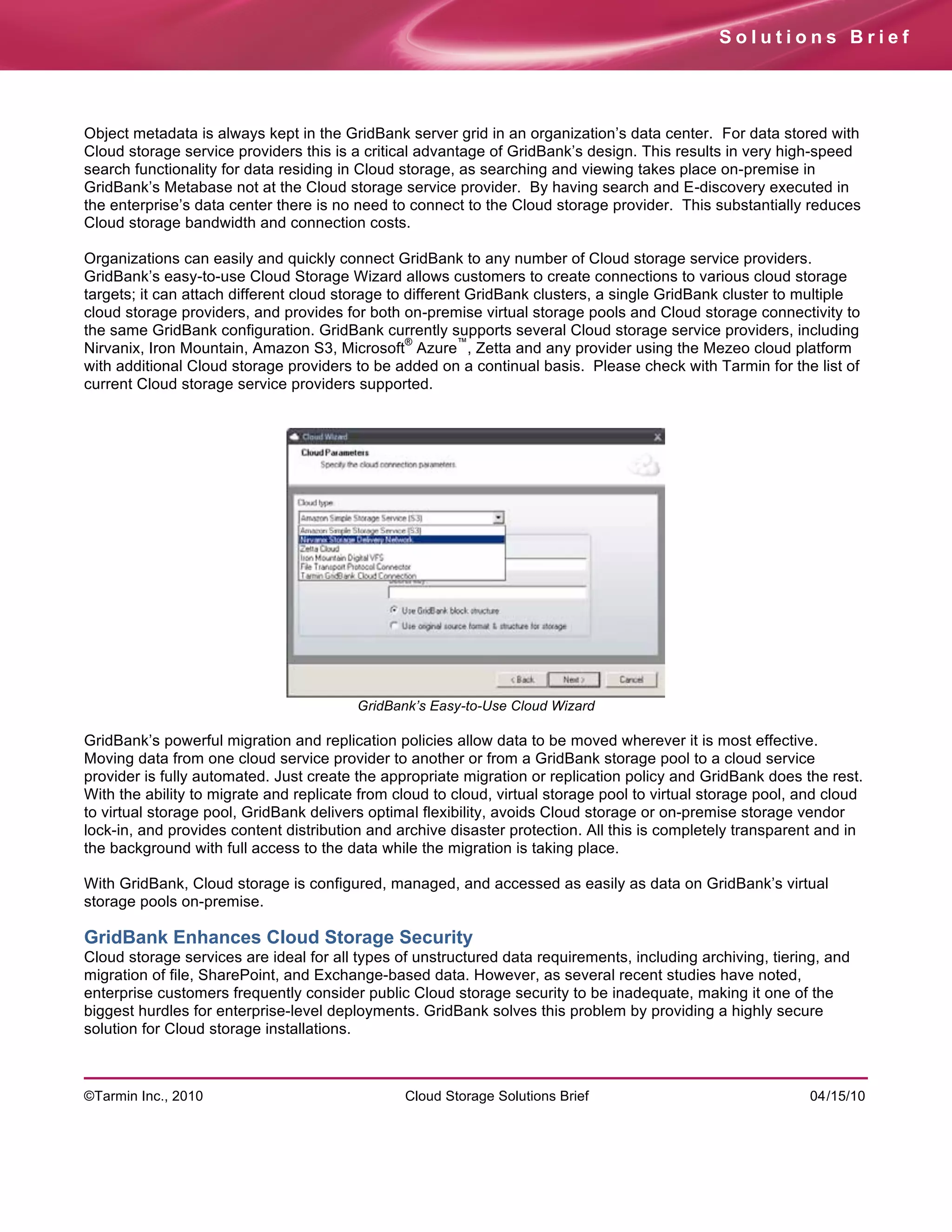 Solutions Brief




Object metadata is always kept in the GridBank server grid in an organization’s data center. For data stored with
Cloud storage service providers this is a critical advantage of GridBank’s design. This results in very high-speed
search functionality for data residing in Cloud storage, as searching and viewing takes place on-premise in
GridBank’s Metabase not at the Cloud storage service provider. By having search and E-discovery executed in
the enterprise’s data center there is no need to connect to the Cloud storage provider. This substantially reduces
Cloud storage bandwidth and connection costs.

Organizations can easily and quickly connect GridBank to any number of Cloud storage service providers.
GridBank’s easy-to-use Cloud Storage Wizard allows customers to create connections to various cloud storage
targets; it can attach different cloud storage to different GridBank clusters, a single GridBank cluster to multiple
cloud storage providers, and provides for both on-premise virtual storage pools and Cloud storage connectivity to
the same GridBank configuration. GridBank currently supports several Cloud storage service providers, including
                                                  ®       ™
Nirvanix, Iron Mountain, Amazon S3, Microsoft Azure , Zetta and any provider using the Mezeo cloud platform
with additional Cloud storage providers to be added on a continual basis. Please check with Tarmin for the list of
current Cloud storage service providers supported.




                                         GridBank’s Easy-to-Use Cloud Wizard

GridBank’s powerful migration and replication policies allow data to be moved wherever it is most effective.
Moving data from one cloud service provider to another or from a GridBank storage pool to a cloud service
provider is fully automated. Just create the appropriate migration or replication policy and GridBank does the rest.
With the ability to migrate and replicate from cloud to cloud, virtual storage pool to virtual storage pool, and cloud
to virtual storage pool, GridBank delivers optimal flexibility, avoids Cloud storage or on-premise storage vendor
lock-in, and provides content distribution and archive disaster protection. All this is completely transparent and in
the background with full access to the data while the migration is taking place.

With GridBank, Cloud storage is configured, managed, and accessed as easily as data on GridBank’s virtual
storage pools on-premise.

GridBank Enhances Cloud Storage Security
Cloud storage services are ideal for all types of unstructured data requirements, including archiving, tiering, and
migration of file, SharePoint, and Exchange-based data. However, as several recent studies have noted,
enterprise customers frequently consider public Cloud storage security to be inadequate, making it one of the
biggest hurdles for enterprise-level deployments. GridBank solves this problem by providing a highly secure
solution for Cloud storage installations.



©Tarmin Inc., 2010                              Cloud Storage Solutions Brief                                04/15/10
 