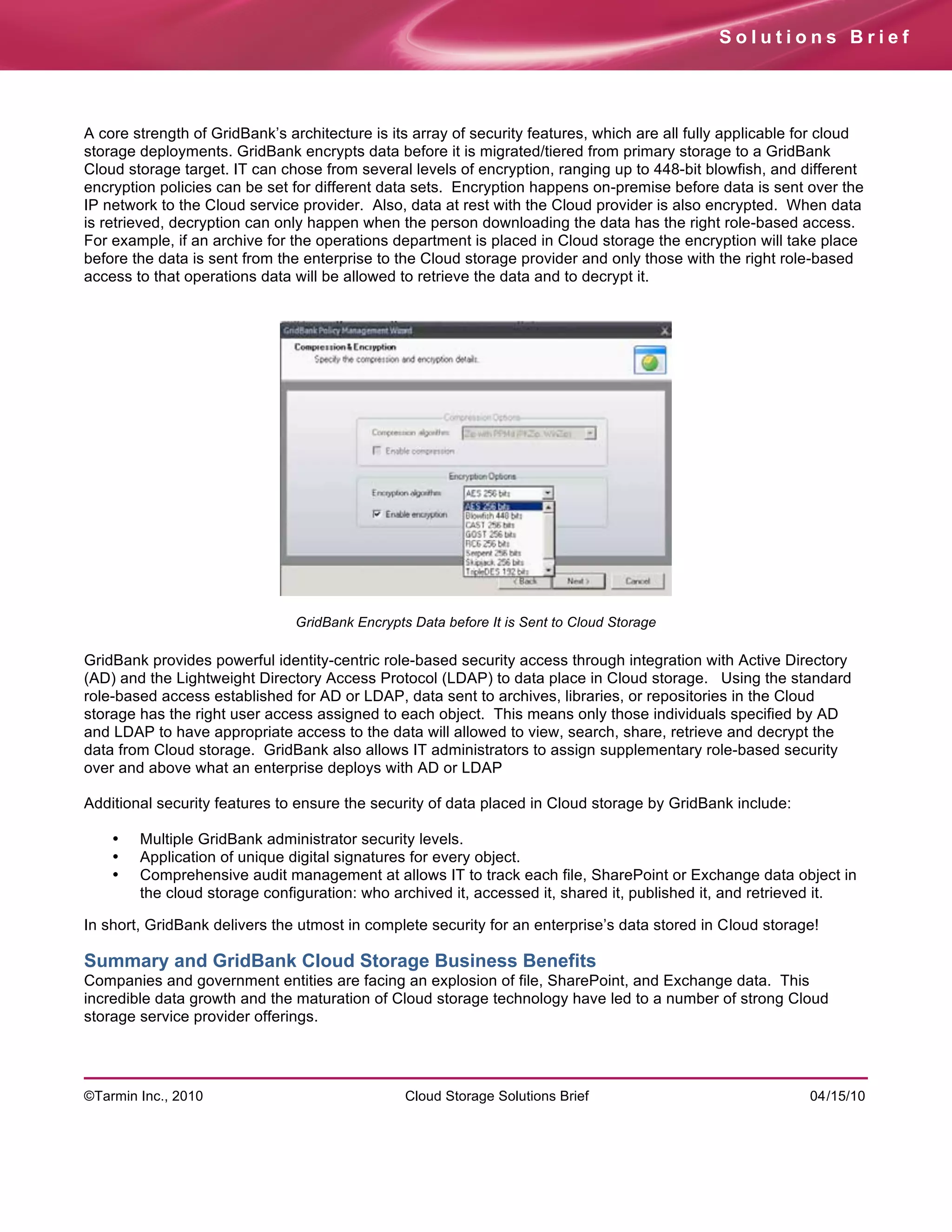 Solutions Brief




A core strength of GridBank’s architecture is its array of security features, which are all fully applicable for cloud
storage deployments. GridBank encrypts data before it is migrated/tiered from primary storage to a GridBank
Cloud storage target. IT can chose from several levels of encryption, ranging up to 448-bit blowfish, and different
encryption policies can be set for different data sets. Encryption happens on-premise before data is sent over the
IP network to the Cloud service provider. Also, data at rest with the Cloud provider is also encrypted. When data
is retrieved, decryption can only happen when the person downloading the data has the right role-based access.
For example, if an archive for the operations department is placed in Cloud storage the encryption will take place
before the data is sent from the enterprise to the Cloud storage provider and only those with the right role-based
access to that operations data will be allowed to retrieve the data and to decrypt it.




                                GridBank Encrypts Data before It is Sent to Cloud Storage

GridBank provides powerful identity-centric role-based security access through integration with Active Directory
(AD) and the Lightweight Directory Access Protocol (LDAP) to data place in Cloud storage. Using the standard
role-based access established for AD or LDAP, data sent to archives, libraries, or repositories in the Cloud
storage has the right user access assigned to each object. This means only those individuals specified by AD
and LDAP to have appropriate access to the data will allowed to view, search, share, retrieve and decrypt the
data from Cloud storage. GridBank also allows IT administrators to assign supplementary role-based security
over and above what an enterprise deploys with AD or LDAP

Additional security features to ensure the security of data placed in Cloud storage by GridBank include:

    •   Multiple GridBank administrator security levels.
    •   Application of unique digital signatures for every object.
    •   Comprehensive audit management at allows IT to track each file, SharePoint or Exchange data object in
        the cloud storage configuration: who archived it, accessed it, shared it, published it, and retrieved it.

In short, GridBank delivers the utmost in complete security for an enterprise’s data stored in Cloud storage!

Summary and GridBank Cloud Storage Business Benefits
Companies and government entities are facing an explosion of file, SharePoint, and Exchange data. This
incredible data growth and the maturation of Cloud storage technology have led to a number of strong Cloud
storage service provider offerings.




©Tarmin Inc., 2010                               Cloud Storage Solutions Brief                               04/15/10
 