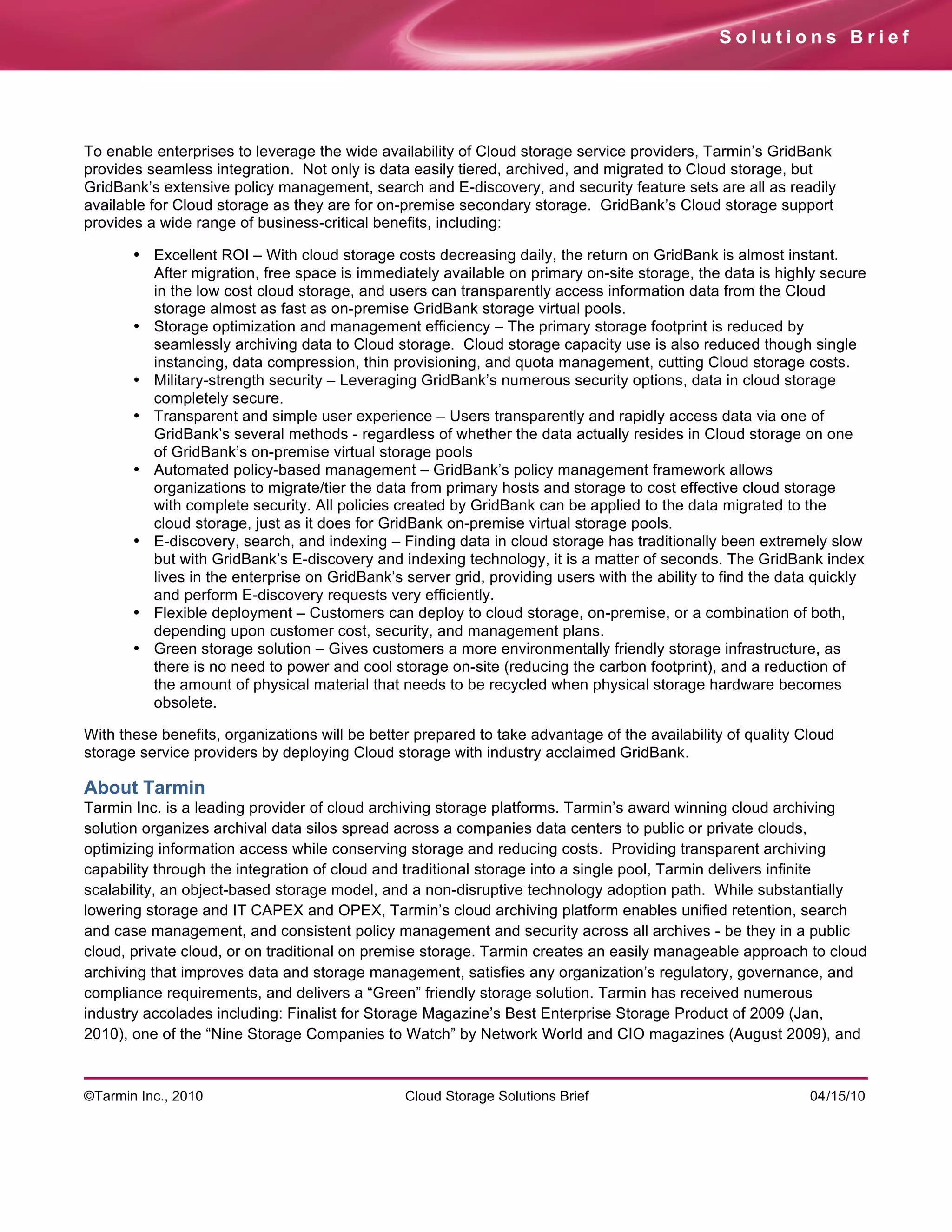 Solutions Brief




To enable enterprises to leverage the wide availability of Cloud storage service providers, Tarmin’s GridBank
provides seamless integration. Not only is data easily tiered, archived, and migrated to Cloud storage, but
GridBank’s extensive policy management, search and E-discovery, and security feature sets are all as readily
available for Cloud storage as they are for on-premise secondary storage. GridBank’s Cloud storage support
provides a wide range of business-critical benefits, including:

       • Excellent ROI – With cloud storage costs decreasing daily, the return on GridBank is almost instant.
         After migration, free space is immediately available on primary on-site storage, the data is highly secure
         in the low cost cloud storage, and users can transparently access information data from the Cloud
         storage almost as fast as on-premise GridBank storage virtual pools.
       • Storage optimization and management efficiency – The primary storage footprint is reduced by
         seamlessly archiving data to Cloud storage. Cloud storage capacity use is also reduced though single
         instancing, data compression, thin provisioning, and quota management, cutting Cloud storage costs.
       • Military-strength security – Leveraging GridBank’s numerous security options, data in cloud storage
         completely secure.
       • Transparent and simple user experience – Users transparently and rapidly access data via one of
         GridBank’s several methods - regardless of whether the data actually resides in Cloud storage on one
         of GridBank’s on-premise virtual storage pools
       • Automated policy-based management – GridBank’s policy management framework allows
         organizations to migrate/tier the data from primary hosts and storage to cost effective cloud storage
         with complete security. All policies created by GridBank can be applied to the data migrated to the
         cloud storage, just as it does for GridBank on-premise virtual storage pools.
       • E-discovery, search, and indexing – Finding data in cloud storage has traditionally been extremely slow
         but with GridBank’s E-discovery and indexing technology, it is a matter of seconds. The GridBank index
         lives in the enterprise on GridBank’s server grid, providing users with the ability to find the data quickly
         and perform E-discovery requests very efficiently.
       • Flexible deployment – Customers can deploy to cloud storage, on-premise, or a combination of both,
         depending upon customer cost, security, and management plans.
       • Green storage solution – Gives customers a more environmentally friendly storage infrastructure, as
         there is no need to power and cool storage on-site (reducing the carbon footprint), and a reduction of
         the amount of physical material that needs to be recycled when physical storage hardware becomes
         obsolete.

With these benefits, organizations will be better prepared to take advantage of the availability of quality Cloud
storage service providers by deploying Cloud storage with industry acclaimed GridBank.

About Tarmin
Tarmin Inc. is a leading provider of cloud archiving storage platforms. Tarmin’s award winning cloud archiving
solution organizes archival data silos spread across a companies data centers to public or private clouds,
optimizing information access while conserving storage and reducing costs. Providing transparent archiving
capability through the integration of cloud and traditional storage into a single pool, Tarmin delivers infinite
scalability, an object-based storage model, and a non-disruptive technology adoption path. While substantially
lowering storage and IT CAPEX and OPEX, Tarmin’s cloud archiving platform enables unified retention, search
and case management, and consistent policy management and security across all archives - be they in a public
cloud, private cloud, or on traditional on premise storage. Tarmin creates an easily manageable approach to cloud
archiving that improves data and storage management, satisfies any organization’s regulatory, governance, and
compliance requirements, and delivers a “Green” friendly storage solution. Tarmin has received numerous
industry accolades including: Finalist for Storage Magazine’s Best Enterprise Storage Product of 2009 (Jan,
2010), one of the “Nine Storage Companies to Watch” by Network World and CIO magazines (August 2009), and



©Tarmin Inc., 2010                              Cloud Storage Solutions Brief                                04/15/10
 