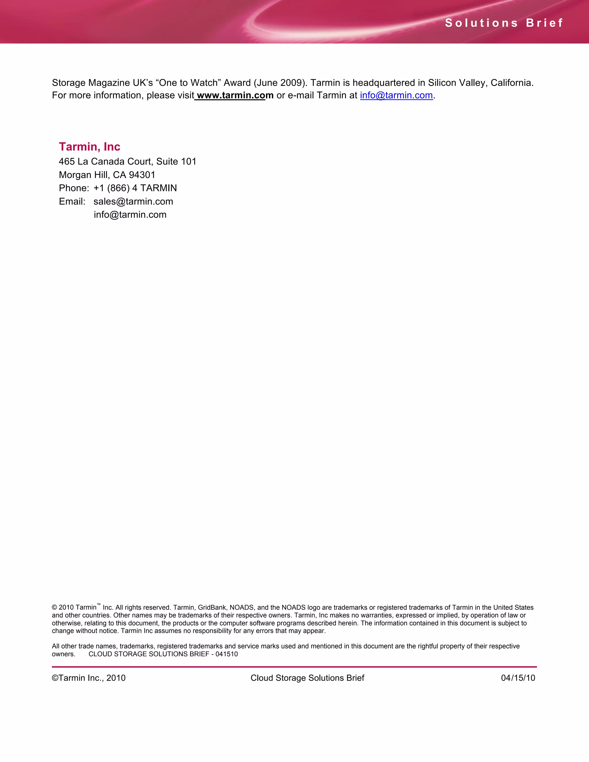 Solutions Brief




Storage Magazine UK’s “One to Watch” Award (June 2009). Tarmin is headquartered in Silicon Valley, California.
For more information, please visit www.tarmin.com or e-mail Tarmin at info@tarmin.com.




  Tarmin, Inc
  465 La Canada Court, Suite 101
  Morgan Hill, CA 94301
  Phone: +1 (866) 4 TARMIN
  Email: sales@tarmin.com
         info@tarmin.com




              ™
© 2010 Tarmin Inc. All rights reserved. Tarmin, GridBank, NOADS, and the NOADS logo are trademarks or registered trademarks of Tarmin in the United States
and other countries. Other names may be trademarks of their respective owners. Tarmin, Inc makes no warranties, expressed or implied, by operation of law or
otherwise, relating to this document, the products or the computer software programs described herein. The information contained in this document is subject to
change without notice. Tarmin Inc assumes no responsibility for any errors that may appear.

All other trade names, trademarks, registered trademarks and service marks used and mentioned in this document are the rightful property of their respective
owners.       CLOUD STORAGE SOLUTIONS BRIEF - 041510


©Tarmin Inc., 2010                                                Cloud Storage Solutions Brief                                                      04/15/10
 