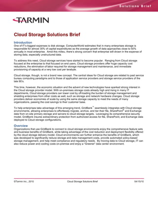 Solutions Brief




Cloud Storage Solutions Brief
Introduction
One of IT’s biggest expenses is disk storage. ComputerWorld estimates that in many enterprises storage is
responsible for almost 30% of capital expenditures as the average growth of data approaches close to 50%
annually in most enterprise. Amid this milieu, there’s strong concern that enterprise will drown in the expense of
storing data, especially unstructured data.

To address this need, Cloud storage services have started to become popular. Ranging from Cloud storage
focused at the enterprise to that focused on end users, Cloud storage providers offer huge capacity cost
reductions, the elimination of labor required for storage management and maintenance, and immediate
provisioning of capacity at a very low cost per terabyte.

Cloud storage, though, is not a brand new concept. The central ideas for Cloud storage are related to past service
bureau computing paradigms and to those of application service providers and storage service providers of the
late 90’s.

This time, however, the economic situation and the advent of new technologies have sparked strong interest in
the Cloud storage provider model. With on-premises storage costs already high and rising in many IT
departments, Cloud storage providers can lower cost by off-loading the burden of storage management and
shielding enterprises from other costs as well, such as storage and network hardware changes. Cloud storage
providers deliver economies of scale by using the same storage capacity to meet the needs of many
organizations, passing the cost savings to their customer base.
                                                                      ™
To help enterprises take advantage of this emerging trend, GridBank seamlessly integrates with Cloud storage
                                                                                                    ®,
environments, allowing enterprises to effortlessly migrate, archive, and tier their file, SharePoint and Exchange
data from on-site primary storage and servers to cloud storage targets. Leveraging its comprehensive security
model, GridBank insures extraordinary protection from authorized access for file, SharePoint, and Exchange data
deployed to Cloud storage configurations.

Overview
Organizations that use GridBank to connect to cloud storage environments enjoy the comprehensive feature sets
and business benefits of GridBank, while taking advantage of the cost reduction and deployment flexibility offered
by the cloud storage delivery model. Cloud environments can further enhance the benefits of GridBank, which
was developed to significantly reduce storage and data management costs, provide automated policy-based
storage management, and help meet compliance and regulatory needs. By moving data to Cloud storage, IT can
also reduce power and cooling costs on-premise and enjoy a “Greener” data center environment.




©Tarmin Inc., 2010                             Cloud Storage Solutions Brief                               04/15/10
 