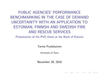 PUBLIC AGENCIES’ PERFORMANCE
BENCHMARKING IN THE CASE OF DEMAND
UNCERTAINTY WITH AN APPLICATION TO
ESTONIAN, FINNISH AND SWEDISH FIRE
AND RESCUE SERVICES
Presentation of the PhD thesis at the Bank of Estonia
Tarmo Puolokainen
University of Tartu
November 28, 2018
 