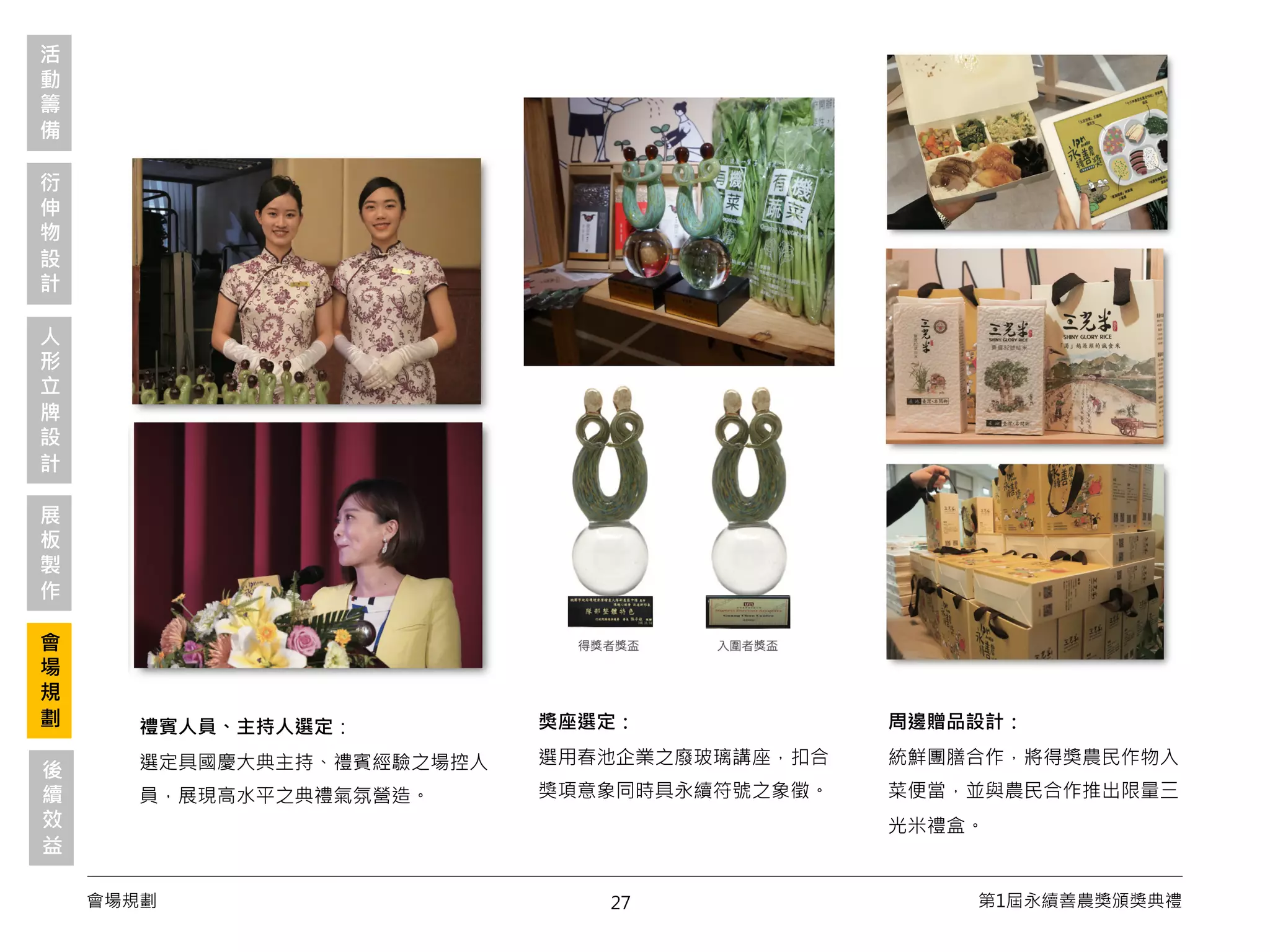 27會場規劃 第1屆永續善農獎頒獎典禮
獎座選定：
選用春池企業之廢玻璃講座，扣合
獎項意象同時具永續符號之象徵。
活
動
籌
備
衍
伸
物
設
計
會
場
規
劃
展
板
製
作
人
形
立
牌
設
計
禮賓人員、主持人選定：
選定具國慶大典主持、禮賓經驗之場控人
員，展現高水平之典禮氣氛營造。
周邊贈品設計：
統鮮團膳合作，將得獎農民作物入
菜便當，並與農民合作推出限量三
光米禮盒。
後
續
效
益
 