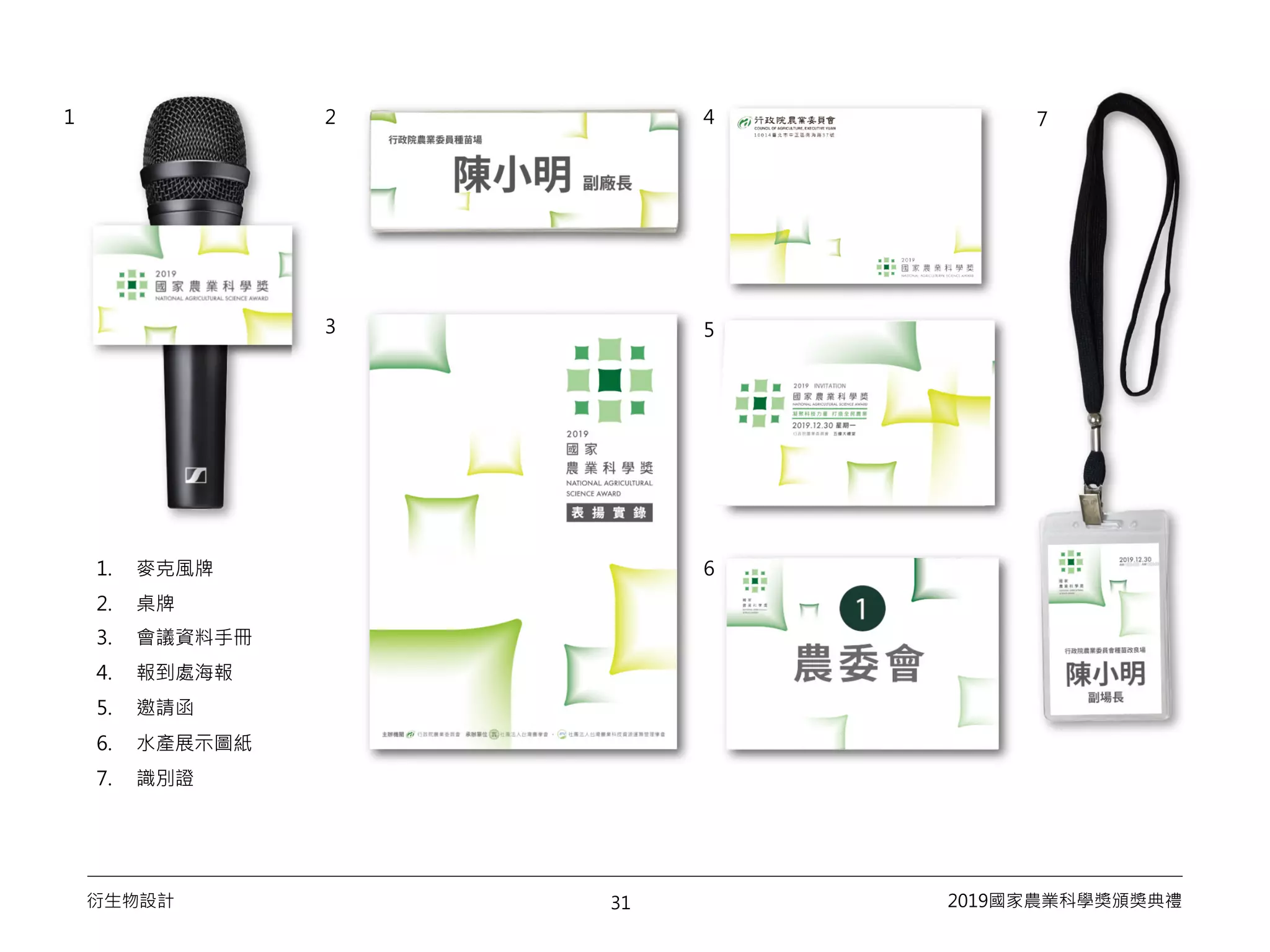 31衍生物設計 2019國家農業科學獎頒獎典禮
1. 麥克風牌
2. 桌牌
3. 會議資料手冊
4. 報到處海報
5. 邀請函
6. 水產展示圖紙
7. 識別證
1 2 4
5
6
7
3
 