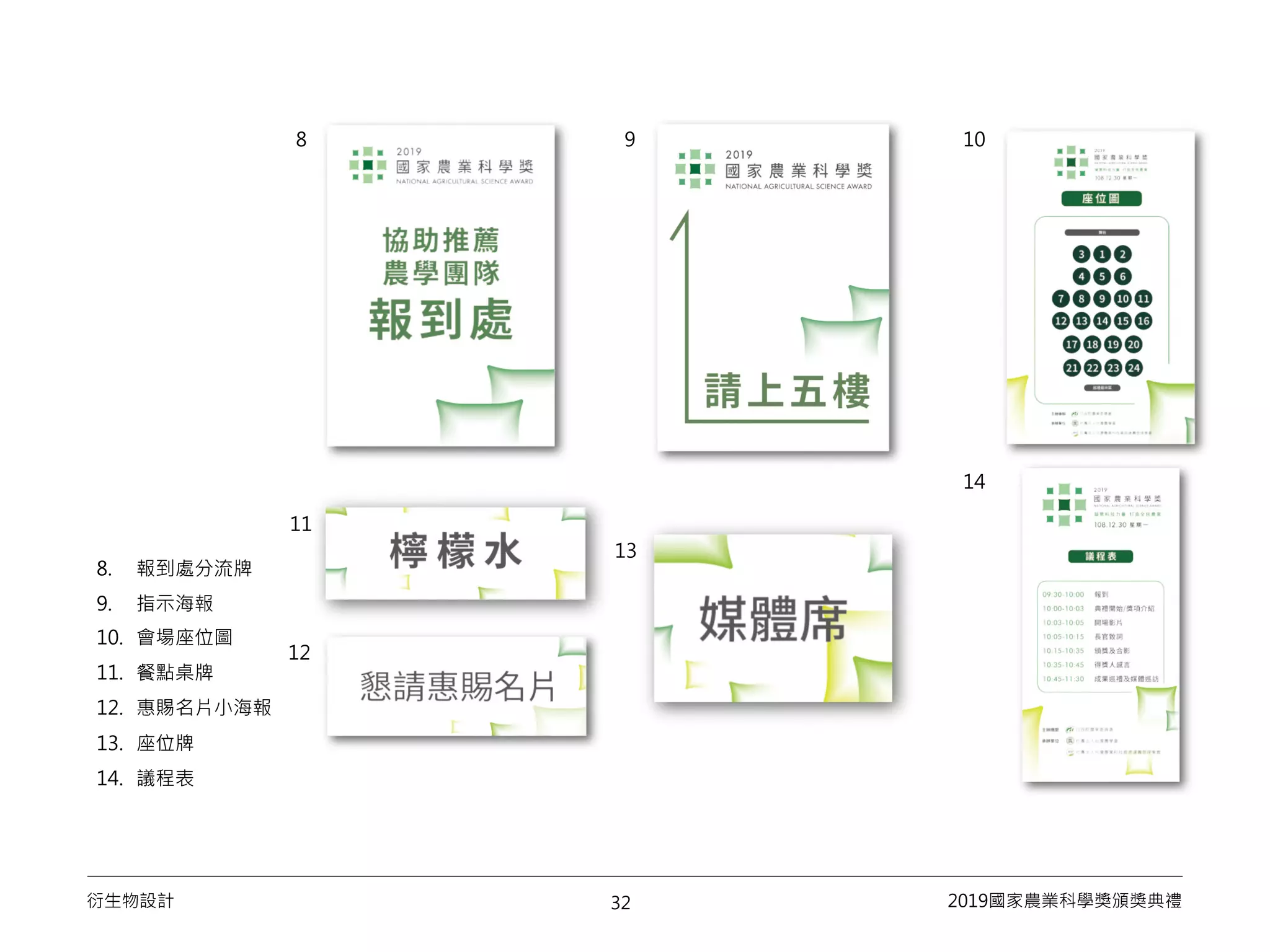 32衍生物設計 2019國家農業科學獎頒獎典禮
8. 報到處分流牌
9. 指示海報
10. 會場座位圖
11. 餐點桌牌
12. 惠賜名片小海報
13. 座位牌
14. 議程表
8 109
11
12
13
14
 