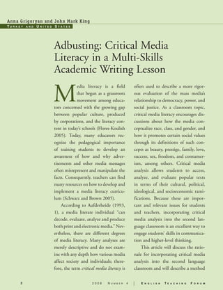 An n a G r igo r y an an d Joh n M a rk Ki ng—
Tu   r k Ey   and   uni   TEd   sT   a T E s   —




                                Adbusting: Critical Media
                                Literacy in a Multi-Skills
                                Academic Writing Lesson —
                                           media literacy is a field               often used to describe a more rigor-
                                             that began as a grassroots            ous evaluation of the mass media’s
                                             movement among educa-                 relationship to democracy, power, and
                                tors concerned with the growing gap                social justice. As a classroom topic,
                                between popular culture, produced                  critical media literacy encourages dis-
                                by corporations, and the literacy con-             cussions about how the media con-
                                tent in today’s schools (Flores-Koulish            ceptualize race, class, and gender, and
                                2005). Today, many educators rec-                  how it promotes certain social values
                                ognize the pedagogical importance                  through its definitions of such con-
                                of training students to develop an                 cepts as beauty, prestige, family, love,
                                awareness of how and why adver-                    success, sex, freedom, and consumer-
                                tisements and other media messages                 ism, among others. Critical media
                                often misrepresent and manipulate the              analysis allows students to access,
                                facts. Consequently, teachers can find             analyze, and evaluate popular texts
                                many resources on how to develop and               in terms of their cultural, political,
                                implement a media literacy curricu-                ideological, and socioeconomic rami-
                                lum (Schwarz and Brown 2005). —                    fications. Because these are impor-
                                    According to Aufderheide (1993,                tant and relevant issues for students
                                1), a media literate individual “can               and teachers, incorporating critical
                                decode, evaluate, analyze and produce              media analysis into the second lan-
                                both print and electronic media.” Nev-             guage classroom is an excellent way to
                                ertheless, there are different degrees             engage students’ skills in communica-
                                of media literacy. Many analyses are               tion and higher-level thinking. —
                                merely descriptive and do not exam-                    This article will discuss the ratio-
                                ine with any depth how various media               nale for incorporating critical media
                                affect society and individuals; there-             analysis into the second language
                                fore, the term critical media literacy is          classroom and will describe a method

         2                                           2008      N   u m b e r   4   |   E   n g l i s h   T   E a c h i n g   F   o r u m
 