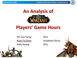 ACM NetGames 2008




                         An Analysis of 


                Players’ Game Hours
                    Pin‐Yun Tarng    NTU
                    Kuan‐Ta Chen     Academia Sinica 
                    Polly Huang      NTU



ACM NetGames 2008
 