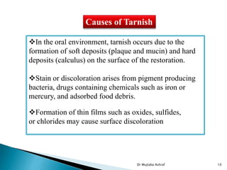 Causes of Tarnish
In the oral environment, tarnish occurs due to the
formation of soft deposits (plaque and mucin) and hard
deposits (calculus) on the surface of the restoration.
Stain or discoloration arises from pigment producing
bacteria, drugs containing chemicals such as iron or
mercury, and adsorbed food debris.
Formation of thin films such as oxides, sulfides,
or chlorides may cause surface discoloration
Dr Mujtaba Ashraf 10
 
