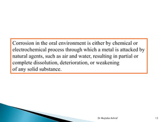 Dr Mujtaba Ashraf 13
Corrosion in the oral environment is either by chemical or
electrochemical process through which a metal is attacked by
natural agents, such as air and water, resulting in partial or
complete dissolution, deterioration, or weakening
of any solid substance.
 