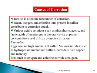 Causes of Corrosion
Tarnish is often the forerunner of corrosion.
Water, oxygen, and chlorine ions present in saliva
contribute to corrosion attack.
Various acidic solutions such as phosphoric, acetic, and
lactic acids often present in the oral cavity at proper
concentrations and pH can promote corrosion.
Examples:
Eggs contain high amounts of sulfur. Various sulfides, such
as hydrogen or ammonium sulfide, corrode silver, copper,
and mercury.
Ions such as oxygen and chlorine corrode amalgam.
Dr Mujtaba Ashraf 14
 