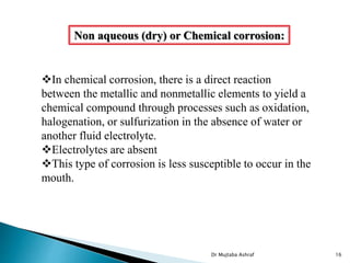 In chemical corrosion, there is a direct reaction
between the metallic and nonmetallic elements to yield a
chemical compound through processes such as oxidation,
halogenation, or sulfurization in the absence of water or
another fluid electrolyte.
Electrolytes are absent
This type of corrosion is less susceptible to occur in the
mouth.
Non aqueous (dry) or Chemical corrosion:
Dr Mujtaba Ashraf 16
 