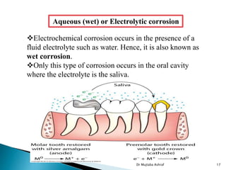 Aqueous (wet) or Electrolytic corrosion
Electrochemical corrosion occurs in the presence of a
fluid electrolyte such as water. Hence, it is also known as
wet corrosion.
Only this type of corrosion occurs in the oral cavity
where the electrolyte is the saliva.
Dr Mujtaba Ashraf 17
 