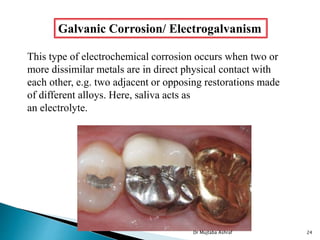 Galvanic Corrosion/ Electrogalvanism
This type of electrochemical corrosion occurs when two or
more dissimilar metals are in direct physical contact with
each other, e.g. two adjacent or opposing restorations made
of different alloys. Here, saliva acts as
an electrolyte.
Dr Mujtaba Ashraf 24
 