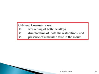 Galvanic Corrosion cause:
 weakening of both the alloys
 discoloration of both the restorations, and
 presence of a metallic taste in the mouth.
Dr Mujtaba Ashraf 27
 