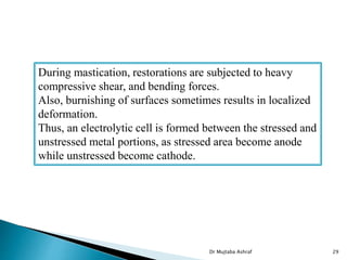Dr Mujtaba Ashraf 29
During mastication, restorations are subjected to heavy
compressive shear, and bending forces.
Also, burnishing of surfaces sometimes results in localized
deformation.
Thus, an electrolytic cell is formed between the stressed and
unstressed metal portions, as stressed area become anode
while unstressed become cathode.
 