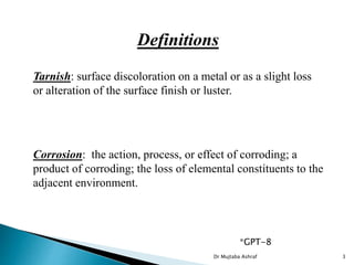 Definitions
Corrosion: the action, process, or effect of corroding; a
product of corroding; the loss of elemental constituents to the
adjacent environment.
Tarnish: surface discoloration on a metal or as a slight loss
or alteration of the surface finish or luster.
*GPT-8
Dr Mujtaba Ashraf 3
 