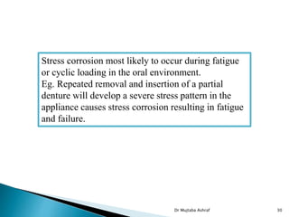 Dr Mujtaba Ashraf 30
Stress corrosion most likely to occur during fatigue
or cyclic loading in the oral environment.
Eg. Repeated removal and insertion of a partial
denture will develop a severe stress pattern in the
appliance causes stress corrosion resulting in fatigue
and failure.
 