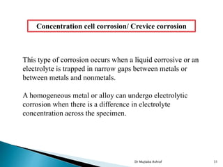 Concentration cell corrosion/ Crevice corrosion
This type of corrosion occurs when a liquid corrosive or an
electrolyte is trapped in narrow gaps between metals or
between metals and nonmetals.
A homogeneous metal or alloy can undergo electrolytic
corrosion when there is a difference in electrolyte
concentration across the specimen.
Dr Mujtaba Ashraf 31
 