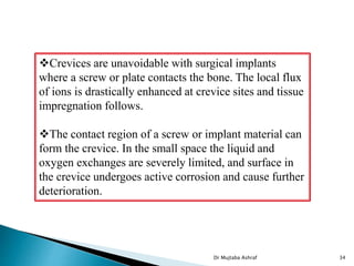 Dr Mujtaba Ashraf 34
Crevices are unavoidable with surgical implants
where a screw or plate contacts the bone. The local flux
of ions is drastically enhanced at crevice sites and tissue
impregnation follows.
The contact region of a screw or implant material can
form the crevice. In the small space the liquid and
oxygen exchanges are severely limited, and surface in
the crevice undergoes active corrosion and cause further
deterioration.
 