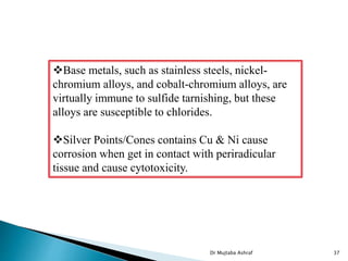 Dr Mujtaba Ashraf 37
Base metals, such as stainless steels, nickel-
chromium alloys, and cobalt-chromium alloys, are
virtually immune to sulfide tarnishing, but these
alloys are susceptible to chlorides.
Silver Points/Cones contains Cu & Ni cause
corrosion when get in contact with periradicular
tissue and cause cytotoxicity.
 