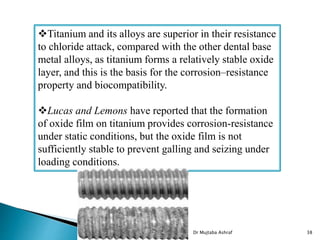 Dr Mujtaba Ashraf 38
Titanium and its alloys are superior in their resistance
to chloride attack, compared with the other dental base
metal alloys, as titanium forms a relatively stable oxide
layer, and this is the basis for the corrosion–resistance
property and biocompatibility.
Lucas and Lemons have reported that the formation
of oxide film on titanium provides corrosion-resistance
under static conditions, but the oxide film is not
sufficiently stable to prevent galling and seizing under
loading conditions.
 