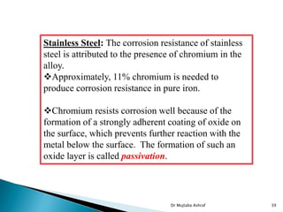 Stainless Steel: The corrosion resistance of stainless
steel is attributed to the presence of chromium in the
alloy.
Approximately, 11% chromium is needed to
produce corrosion resistance in pure iron.
Chromium resists corrosion well because of the
formation of a strongly adherent coating of oxide on
the surface, which prevents further reaction with the
metal below the surface. The formation of such an
oxide layer is called passivation.
Dr Mujtaba Ashraf 39
 
