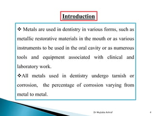Introduction
 Metals are used in dentistry in various forms, such as
metallic restorative materials in the mouth or as various
instruments to be used in the oral cavity or as numerous
tools and equipment associated with clinical and
laboratory work.
All metals used in dentistry undergo tarnish or
corrosion, the percentage of corrosion varying from
metal to metal.
Dr Mujtaba Ashraf 4
 