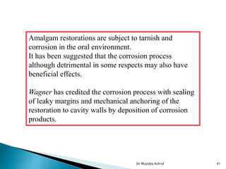 Dr Mujtaba Ashraf 41
Amalgam restorations are subject to tarnish and
corrosion in the oral environment.
It has been suggested that the corrosion process
although detrimental in some respects may also have
beneficial effects.
Wagner has credited the corrosion process with sealing
of leaky margins and mechanical anchoring of the
restoration to cavity walls by deposition of corrosion
products.
 