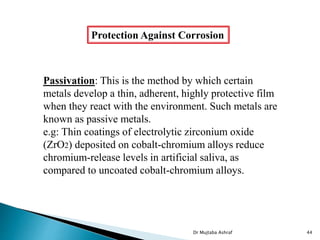 Protection Against Corrosion
Passivation: This is the method by which certain
metals develop a thin, adherent, highly protective film
when they react with the environment. Such metals are
known as passive metals.
e.g: Thin coatings of electrolytic zirconium oxide
(ZrO2) deposited on cobalt-chromium alloys reduce
chromium-release levels in artificial saliva, as
compared to uncoated cobalt-chromium alloys.
Dr Mujtaba Ashraf 44
 