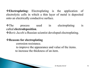 Electroplating: Electroplating is the application of
electrolytic cells in which a thin layer of metal is deposited
onto an electrically conductive surface.
The process used in electroplating is
called electrodeposition.
Boris Jacobi a Russian scientist developed electroplating.
Reasons for electroplating
corrosion resistance.
to improve the appearance and value of the items.
to increase the thickness of an item.
Dr Mujtaba Ashraf 45
 