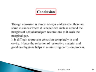 Though corrosion is almost always undesirable, there are
some instances where it is beneficial such as around the
margins of dental amalgam restorations as it seals the
marginal gap.
It is difficult to prevent corrosion completely in oral
cavity. Hence the selection of restorative material and
good oral hygiene helps in minimizing corrosion process.
Conclusion
Dr Mujtaba Ashraf 47
 
