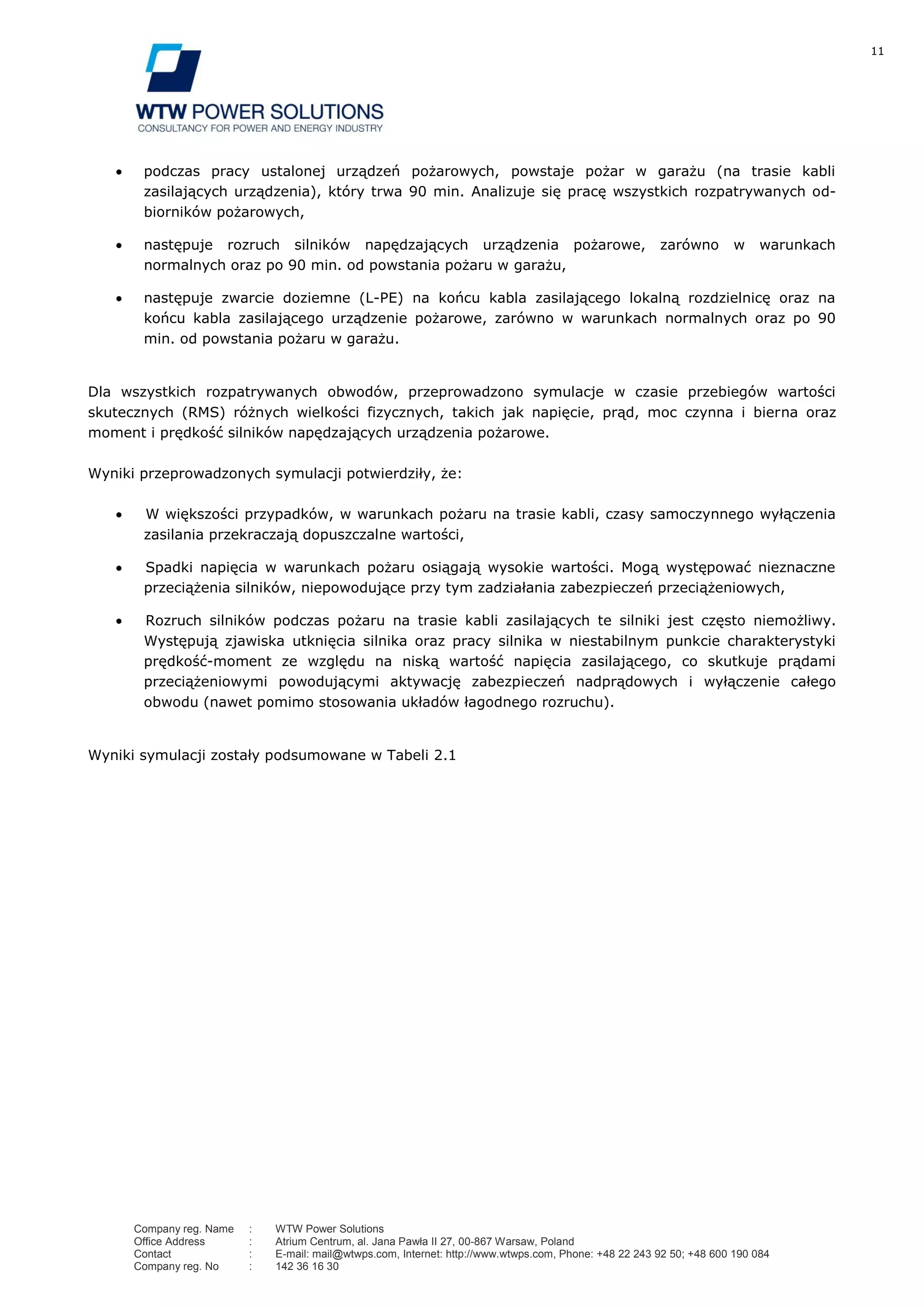 11
Company reg. Name : WTW Power Solutions
Office Address : Atrium Centrum, al. Jana Pawła II 27, 00-867 Warsaw, Poland
Contact : E-mail: mail@wtwps.com, Internet: http://www.wtwps.com, Phone: +48 22 243 92 50; +48 600 190 084
Company reg. No : 142 36 16 30
podczas pracy ustalonej urządzeń pożarowych, powstaje pożar w garażu (na trasie kabli
zasilających urządzenia), który trwa 90 min. Analizuje się pracę wszystkich rozpatrywanych od-
biorników pożarowych,
następuje rozruch silników napędzających urządzenia pożarowe, zarówno w warunkach
normalnych oraz po 90 min. od powstania pożaru w garażu,
następuje zwarcie doziemne (L-PE) na końcu kabla zasilającego lokalną rozdzielnicę oraz na
końcu kabla zasilającego urządzenie pożarowe, zarówno w warunkach normalnych oraz po 90
min. od powstania pożaru w garażu.
Dla wszystkich rozpatrywanych obwodów, przeprowadzono symulacje w czasie przebiegów wartości
skutecznych (RMS) różnych wielkości fizycznych, takich jak napięcie, prąd, moc czynna i bierna oraz
moment i prędkość silników napędzających urządzenia pożarowe.
Wyniki przeprowadzonych symulacji potwierdziły, że:
W większości przypadków, w warunkach pożaru na trasie kabli, czasy samoczynnego wyłączenia
zasilania przekraczają dopuszczalne wartości,
Spadki napięcia w warunkach pożaru osiągają wysokie wartości. Mogą występować nieznaczne
przeciążenia silników, niepowodujące przy tym zadziałania zabezpieczeń przeciążeniowych,
Rozruch silników podczas pożaru na trasie kabli zasilających te silniki jest często niemożliwy.
Występują zjawiska utknięcia silnika oraz pracy silnika w niestabilnym punkcie charakterystyki
prędkość-moment ze względu na niską wartość napięcia zasilającego, co skutkuje prądami
przeciążeniowymi powodującymi aktywację zabezpieczeń nadprądowych i wyłączenie całego
obwodu (nawet pomimo stosowania układów łagodnego rozruchu).
Wyniki symulacji zostały podsumowane w Tabeli 2.1
 