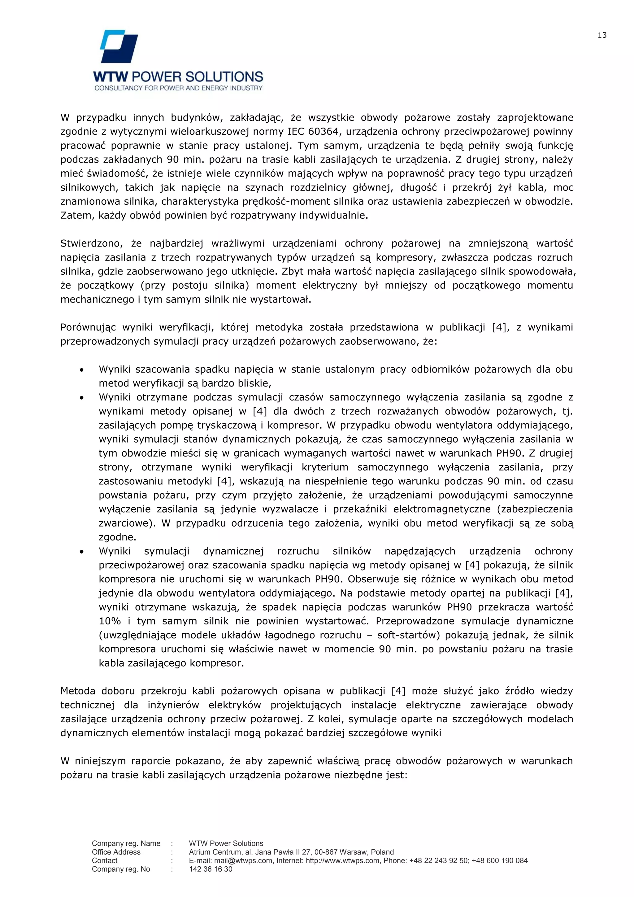 13
Company reg. Name : WTW Power Solutions
Office Address : Atrium Centrum, al. Jana Pawła II 27, 00-867 Warsaw, Poland
Contact : E-mail: mail@wtwps.com, Internet: http://www.wtwps.com, Phone: +48 22 243 92 50; +48 600 190 084
Company reg. No : 142 36 16 30
W przypadku innych budynków, zakładając, że wszystkie obwody pożarowe zostały zaprojektowane
zgodnie z wytycznymi wieloarkuszowej normy IEC 60364, urządzenia ochrony przeciwpożarowej powinny
pracować poprawnie w stanie pracy ustalonej. Tym samym, urządzenia te będą pełniły swoją funkcję
podczas zakładanych 90 min. pożaru na trasie kabli zasilających te urządzenia. Z drugiej strony, należy
mieć świadomość, że istnieje wiele czynników mających wpływ na poprawność pracy tego typu urządzeń
silnikowych, takich jak napięcie na szynach rozdzielnicy głównej, długość i przekrój żył kabla, moc
znamionowa silnika, charakterystyka prędkość-moment silnika oraz ustawienia zabezpieczeń w obwodzie.
Zatem, każdy obwód powinien być rozpatrywany indywidualnie.
Stwierdzono, że najbardziej wrażliwymi urządzeniami ochrony pożarowej na zmniejszoną wartość
napięcia zasilania z trzech rozpatrywanych typów urządzeń są kompresory, zwłaszcza podczas rozruch
silnika, gdzie zaobserwowano jego utknięcie. Zbyt mała wartość napięcia zasilającego silnik spowodowała,
że początkowy (przy postoju silnika) moment elektryczny był mniejszy od początkowego momentu
mechanicznego i tym samym silnik nie wystartował.
Porównując wyniki weryfikacji, której metodyka została przedstawiona w publikacji [4], z wynikami
przeprowadzonych symulacji pracy urządzeń pożarowych zaobserwowano, że:
Wyniki szacowania spadku napięcia w stanie ustalonym pracy odbiorników pożarowych dla obu
metod weryfikacji są bardzo bliskie,
Wyniki otrzymane podczas symulacji czasów samoczynnego wyłączenia zasilania są zgodne z
wynikami metody opisanej w [4] dla dwóch z trzech rozważanych obwodów pożarowych, tj.
zasilających pompę tryskaczową i kompresor. W przypadku obwodu wentylatora oddymiającego,
wyniki symulacji stanów dynamicznych pokazują, że czas samoczynnego wyłączenia zasilania w
tym obwodzie mieści się w granicach wymaganych wartości nawet w warunkach PH90. Z drugiej
strony, otrzymane wyniki weryfikacji kryterium samoczynnego wyłączenia zasilania, przy
zastosowaniu metodyki [4], wskazują na niespełnienie tego warunku podczas 90 min. od czasu
powstania pożaru, przy czym przyjęto założenie, że urządzeniami powodującymi samoczynne
wyłączenie zasilania są jedynie wyzwalacze i przekaźniki elektromagnetyczne (zabezpieczenia
zwarciowe). W przypadku odrzucenia tego założenia, wyniki obu metod weryfikacji są ze sobą
zgodne.
Wyniki symulacji dynamicznej rozruchu silników napędzających urządzenia ochrony
przeciwpożarowej oraz szacowania spadku napięcia wg metody opisanej w [4] pokazują, że silnik
kompresora nie uruchomi się w warunkach PH90. Obserwuje się różnice w wynikach obu metod
jedynie dla obwodu wentylatora oddymiającego. Na podstawie metody opartej na publikacji [4],
wyniki otrzymane wskazują, że spadek napięcia podczas warunków PH90 przekracza wartość
10% i tym samym silnik nie powinien wystartować. Przeprowadzone symulacje dynamiczne
(uwzględniające modele układów łagodnego rozruchu – soft-startów) pokazują jednak, że silnik
kompresora uruchomi się właściwie nawet w momencie 90 min. po powstaniu pożaru na trasie
kabla zasilającego kompresor.
Metoda doboru przekroju kabli pożarowych opisana w publikacji [4] może służyć jako źródło wiedzy
technicznej dla inżynierów elektryków projektujących instalacje elektryczne zawierające obwody
zasilające urządzenia ochrony przeciw pożarowej. Z kolei, symulacje oparte na szczegółowych modelach
dynamicznych elementów instalacji mogą pokazać bardziej szczegółowe wyniki
W niniejszym raporcie pokazano, że aby zapewnić właściwą pracę obwodów pożarowych w warunkach
pożaru na trasie kabli zasilających urządzenia pożarowe niezbędne jest:
 