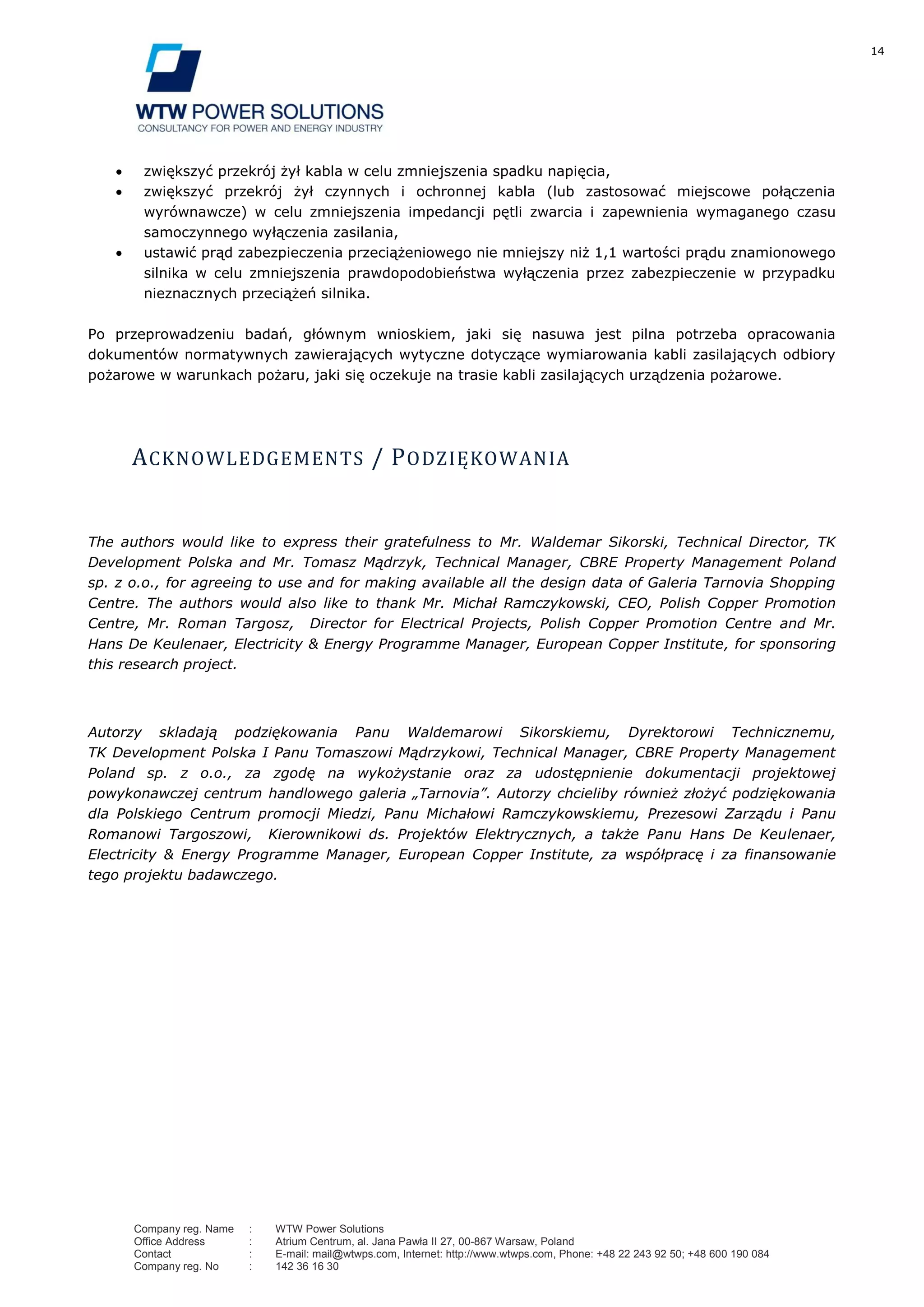 14
Company reg. Name : WTW Power Solutions
Office Address : Atrium Centrum, al. Jana Pawła II 27, 00-867 Warsaw, Poland
Contact : E-mail: mail@wtwps.com, Internet: http://www.wtwps.com, Phone: +48 22 243 92 50; +48 600 190 084
Company reg. No : 142 36 16 30
zwiększyć przekrój żył kabla w celu zmniejszenia spadku napięcia,
zwiększyć przekrój żył czynnych i ochronnej kabla (lub zastosować miejscowe połączenia
wyrównawcze) w celu zmniejszenia impedancji pętli zwarcia i zapewnienia wymaganego czasu
samoczynnego wyłączenia zasilania,
ustawić prąd zabezpieczenia przeciążeniowego nie mniejszy niż 1,1 wartości prądu znamionowego
silnika w celu zmniejszenia prawdopodobieństwa wyłączenia przez zabezpieczenie w przypadku
nieznacznych przeciążeń silnika.
Po przeprowadzeniu badań, głównym wnioskiem, jaki się nasuwa jest pilna potrzeba opracowania
dokumentów normatywnych zawierających wytyczne dotyczące wymiarowania kabli zasilających odbiory
pożarowe w warunkach pożaru, jaki się oczekuje na trasie kabli zasilających urządzenia pożarowe.
ACKNOWLEDGEMENTS / PODZIĘKOWANIA
The authors would like to express their gratefulness to Mr. Waldemar Sikorski, Technical Director, TK
Development Polska and Mr. Tomasz Mądrzyk, Technical Manager, CBRE Property Management Poland
sp. z o.o., for agreeing to use and for making available all the design data of Galeria Tarnovia Shopping
Centre. The authors would also like to thank Mr. Michał Ramczykowski, CEO, Polish Copper Promotion
Centre, Mr. Roman Targosz, Director for Electrical Projects, Polish Copper Promotion Centre and Mr.
Hans De Keulenaer, Electricity & Energy Programme Manager, European Copper Institute, for sponsoring
this research project.
Autorzy skladają podziękowania Panu Waldemarowi Sikorskiemu, Dyrektorowi Technicznemu,
TK Development Polska I Panu Tomaszowi Mądrzykowi, Technical Manager, CBRE Property Management
Poland sp. z o.o., za zgodę na wykożystanie oraz za udostępnienie dokumentacji projektowej
powykonawczej centrum handlowego galeria „Tarnovia”. Autorzy chcieliby również złożyć podziękowania
dla Polskiego Centrum promocji Miedzi, Panu Michałowi Ramczykowskiemu, Prezesowi Zarządu i Panu
Romanowi Targoszowi, Kierownikowi ds. Projektów Elektrycznych, a także Panu Hans De Keulenaer,
Electricity & Energy Programme Manager, European Copper Institute, za współpracę i za finansowanie
tego projektu badawczego.
 