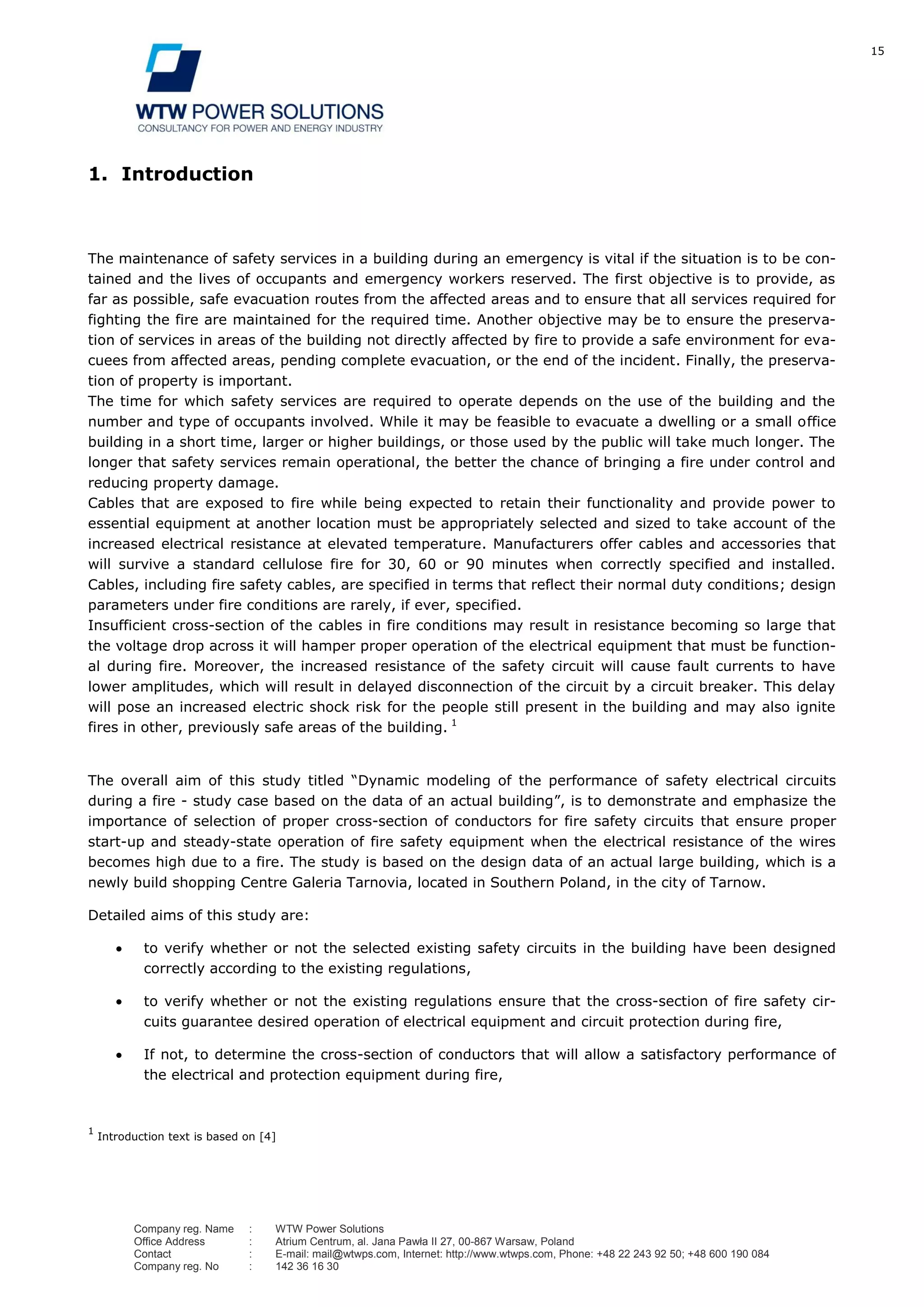15
Company reg. Name : WTW Power Solutions
Office Address : Atrium Centrum, al. Jana Pawła II 27, 00-867 Warsaw, Poland
Contact : E-mail: mail@wtwps.com, Internet: http://www.wtwps.com, Phone: +48 22 243 92 50; +48 600 190 084
Company reg. No : 142 36 16 30
1. Introduction
The maintenance of safety services in a building during an emergency is vital if the situation is to be con-
tained and the lives of occupants and emergency workers reserved. The first objective is to provide, as
far as possible, safe evacuation routes from the affected areas and to ensure that all services required for
fighting the fire are maintained for the required time. Another objective may be to ensure the preserva-
tion of services in areas of the building not directly affected by fire to provide a safe environment for eva-
cuees from affected areas, pending complete evacuation, or the end of the incident. Finally, the preserva-
tion of property is important.
The time for which safety services are required to operate depends on the use of the building and the
number and type of occupants involved. While it may be feasible to evacuate a dwelling or a small office
building in a short time, larger or higher buildings, or those used by the public will take much longer. The
longer that safety services remain operational, the better the chance of bringing a fire under control and
reducing property damage.
Cables that are exposed to fire while being expected to retain their functionality and provide power to
essential equipment at another location must be appropriately selected and sized to take account of the
increased electrical resistance at elevated temperature. Manufacturers offer cables and accessories that
will survive a standard cellulose fire for 30, 60 or 90 minutes when correctly specified and installed.
Cables, including fire safety cables, are specified in terms that reflect their normal duty conditions; design
parameters under fire conditions are rarely, if ever, specified.
Insufficient cross-section of the cables in fire conditions may result in resistance becoming so large that
the voltage drop across it will hamper proper operation of the electrical equipment that must be function-
al during fire. Moreover, the increased resistance of the safety circuit will cause fault currents to have
lower amplitudes, which will result in delayed disconnection of the circuit by a circuit breaker. This delay
will pose an increased electric shock risk for the people still present in the building and may also ignite
fires in other, previously safe areas of the building. 1
The overall aim of this study titled “Dynamic modeling of the performance of safety electrical circuits
during a fire - study case based on the data of an actual building”, is to demonstrate and emphasize the
importance of selection of proper cross-section of conductors for fire safety circuits that ensure proper
start-up and steady-state operation of fire safety equipment when the electrical resistance of the wires
becomes high due to a fire. The study is based on the design data of an actual large building, which is a
newly build shopping Centre Galeria Tarnovia, located in Southern Poland, in the city of Tarnow.
Detailed aims of this study are:
to verify whether or not the selected existing safety circuits in the building have been designed
correctly according to the existing regulations,
to verify whether or not the existing regulations ensure that the cross-section of fire safety cir-
cuits guarantee desired operation of electrical equipment and circuit protection during fire,
If not, to determine the cross-section of conductors that will allow a satisfactory performance of
the electrical and protection equipment during fire,
1
Introduction text is based on [4]
 