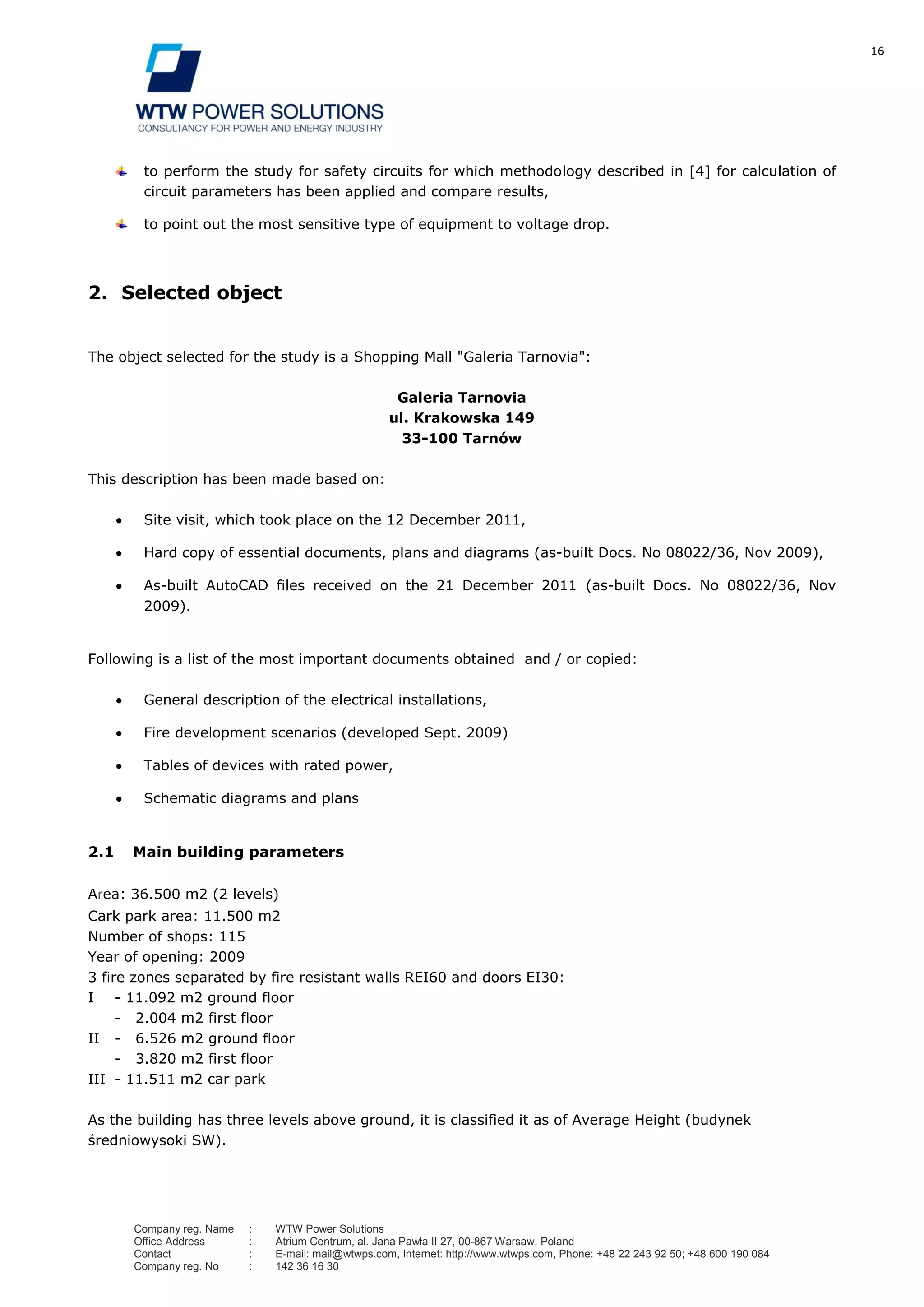 16
Company reg. Name : WTW Power Solutions
Office Address : Atrium Centrum, al. Jana Pawła II 27, 00-867 Warsaw, Poland
Contact : E-mail: mail@wtwps.com, Internet: http://www.wtwps.com, Phone: +48 22 243 92 50; +48 600 190 084
Company reg. No : 142 36 16 30
to perform the study for safety circuits for which methodology described in [4] for calculation of
circuit parameters has been applied and compare results,
to point out the most sensitive type of equipment to voltage drop.
2. Selected object
The object selected for the study is a Shopping Mall "Galeria Tarnovia":
Galeria Tarnovia
ul. Krakowska 149
33-100 Tarnów
This description has been made based on:
Site visit, which took place on the 12 December 2011,
Hard copy of essential documents, plans and diagrams (as-built Docs. No 08022/36, Nov 2009),
As-built AutoCAD files received on the 21 December 2011 (as-built Docs. No 08022/36, Nov
2009).
Following is a list of the most important documents obtained and / or copied:
General description of the electrical installations,
Fire development scenarios (developed Sept. 2009)
Tables of devices with rated power,
Schematic diagrams and plans
2.1 Main building parameters
Area: 36.500 m2 (2 levels)
Cark park area: 11.500 m2
Number of shops: 115
Year of opening: 2009
3 fire zones separated by fire resistant walls REI60 and doors EI30:
I - 11.092 m2 ground floor
- 2.004 m2 first floor
II - 6.526 m2 ground floor
- 3.820 m2 first floor
III - 11.511 m2 car park
As the building has three levels above ground, it is classified it as of Average Height (budynek
średniowysoki SW).
 