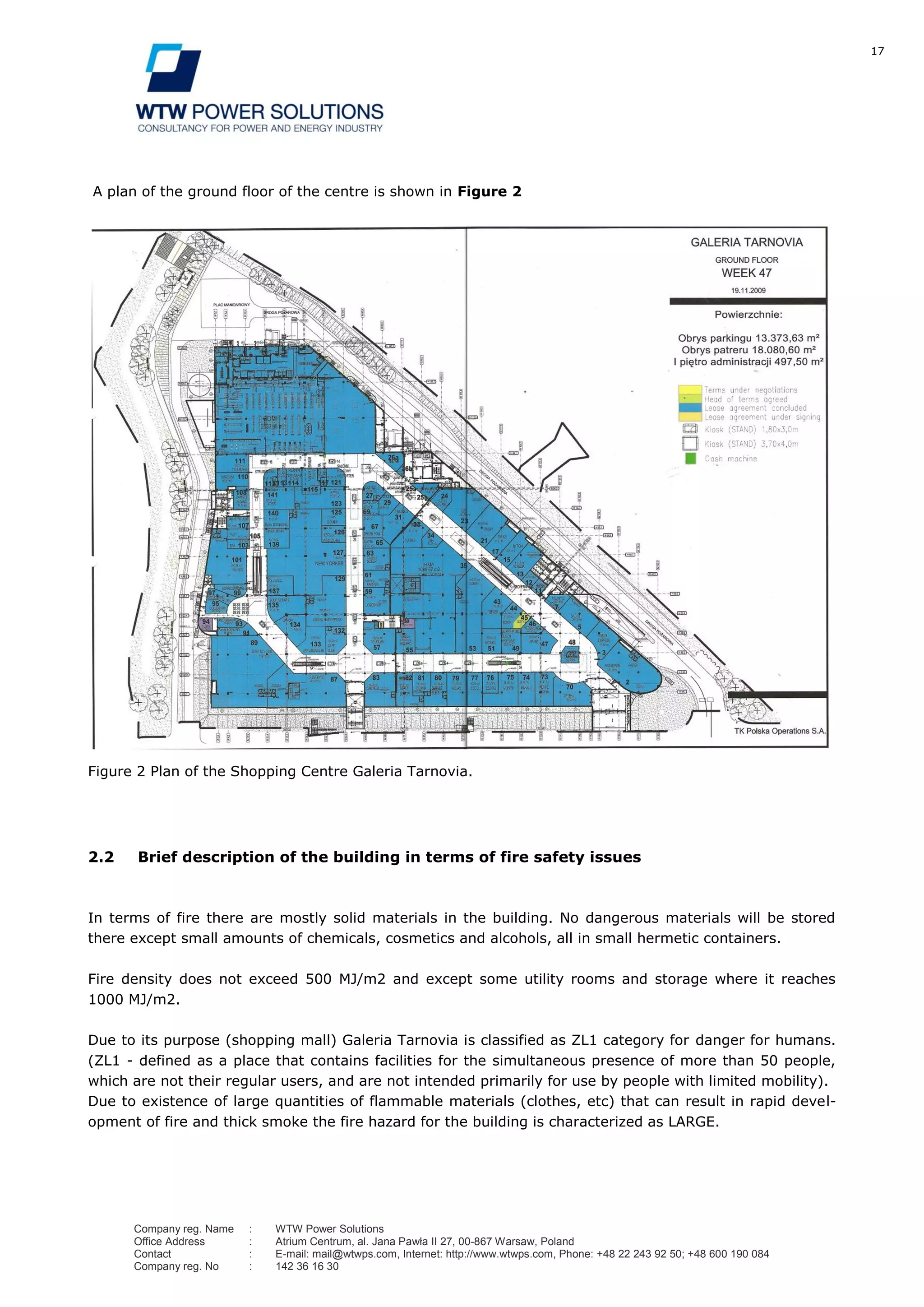 17
Company reg. Name : WTW Power Solutions
Office Address : Atrium Centrum, al. Jana Pawła II 27, 00-867 Warsaw, Poland
Contact : E-mail: mail@wtwps.com, Internet: http://www.wtwps.com, Phone: +48 22 243 92 50; +48 600 190 084
Company reg. No : 142 36 16 30
A plan of the ground floor of the centre is shown in Figure 2
Figure 2 Plan of the Shopping Centre Galeria Tarnovia.
2.2 Brief description of the building in terms of fire safety issues
In terms of fire there are mostly solid materials in the building. No dangerous materials will be stored
there except small amounts of chemicals, cosmetics and alcohols, all in small hermetic containers.
Fire density does not exceed 500 MJ/m2 and except some utility rooms and storage where it reaches
1000 MJ/m2.
Due to its purpose (shopping mall) Galeria Tarnovia is classified as ZL1 category for danger for humans.
(ZL1 - defined as a place that contains facilities for the simultaneous presence of more than 50 people,
which are not their regular users, and are not intended primarily for use by people with limited mobility).
Due to existence of large quantities of flammable materials (clothes, etc) that can result in rapid devel-
opment of fire and thick smoke the fire hazard for the building is characterized as LARGE.
 