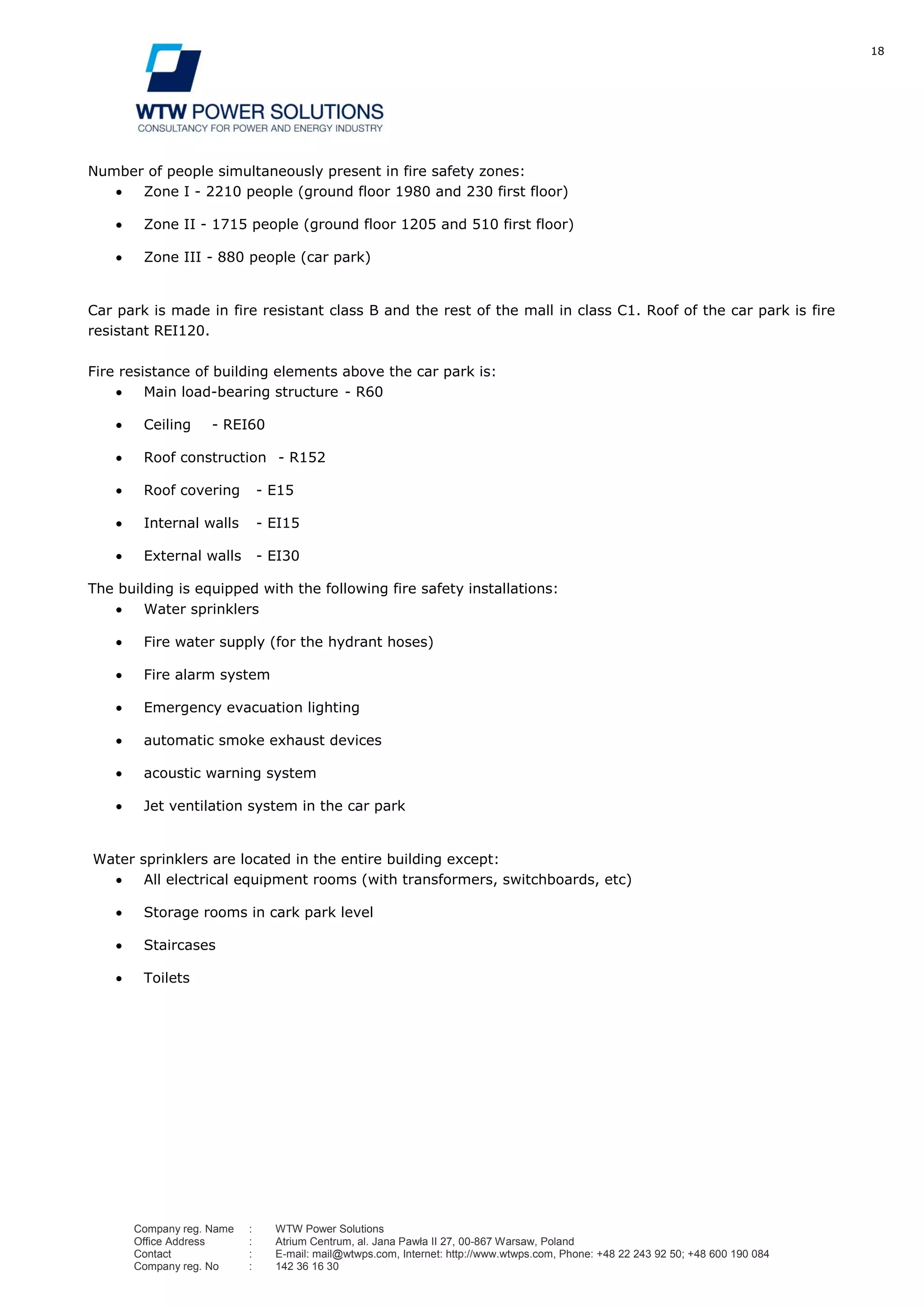 18
Company reg. Name : WTW Power Solutions
Office Address : Atrium Centrum, al. Jana Pawła II 27, 00-867 Warsaw, Poland
Contact : E-mail: mail@wtwps.com, Internet: http://www.wtwps.com, Phone: +48 22 243 92 50; +48 600 190 084
Company reg. No : 142 36 16 30
Number of people simultaneously present in fire safety zones:
Zone I - 2210 people (ground floor 1980 and 230 first floor)
Zone II - 1715 people (ground floor 1205 and 510 first floor)
Zone III - 880 people (car park)
Car park is made in fire resistant class B and the rest of the mall in class C1. Roof of the car park is fire
resistant REI120.
Fire resistance of building elements above the car park is:
Main load-bearing structure - R60
Ceiling - REI60
Roof construction - R152
Roof covering - E15
Internal walls - EI15
External walls - EI30
The building is equipped with the following fire safety installations:
Water sprinklers
Fire water supply (for the hydrant hoses)
Fire alarm system
Emergency evacuation lighting
automatic smoke exhaust devices
acoustic warning system
Jet ventilation system in the car park
Water sprinklers are located in the entire building except:
All electrical equipment rooms (with transformers, switchboards, etc)
Storage rooms in cark park level
Staircases
Toilets
 