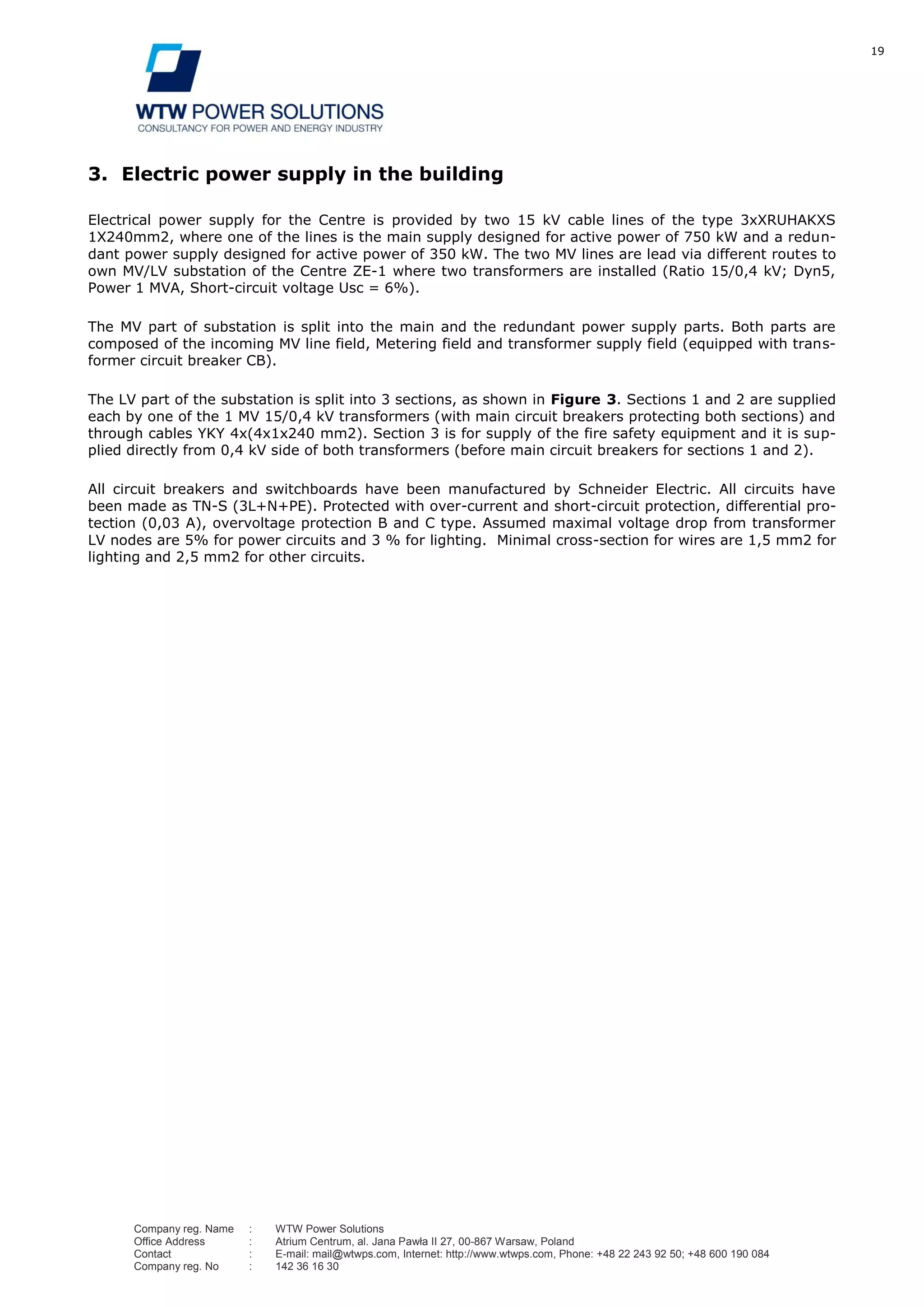 19
Company reg. Name : WTW Power Solutions
Office Address : Atrium Centrum, al. Jana Pawła II 27, 00-867 Warsaw, Poland
Contact : E-mail: mail@wtwps.com, Internet: http://www.wtwps.com, Phone: +48 22 243 92 50; +48 600 190 084
Company reg. No : 142 36 16 30
3. Electric power supply in the building
Electrical power supply for the Centre is provided by two 15 kV cable lines of the type 3xXRUHAKXS
1X240mm2, where one of the lines is the main supply designed for active power of 750 kW and a redun-
dant power supply designed for active power of 350 kW. The two MV lines are lead via different routes to
own MV/LV substation of the Centre ZE-1 where two transformers are installed (Ratio 15/0,4 kV; Dyn5,
Power 1 MVA, Short-circuit voltage Usc = 6%).
The MV part of substation is split into the main and the redundant power supply parts. Both parts are
composed of the incoming MV line field, Metering field and transformer supply field (equipped with trans-
former circuit breaker CB).
The LV part of the substation is split into 3 sections, as shown in Figure 3. Sections 1 and 2 are supplied
each by one of the 1 MV 15/0,4 kV transformers (with main circuit breakers protecting both sections) and
through cables YKY 4x(4x1x240 mm2). Section 3 is for supply of the fire safety equipment and it is sup-
plied directly from 0,4 kV side of both transformers (before main circuit breakers for sections 1 and 2).
All circuit breakers and switchboards have been manufactured by Schneider Electric. All circuits have
been made as TN-S (3L+N+PE). Protected with over-current and short-circuit protection, differential pro-
tection (0,03 A), overvoltage protection B and C type. Assumed maximal voltage drop from transformer
LV nodes are 5% for power circuits and 3 % for lighting. Minimal cross-section for wires are 1,5 mm2 for
lighting and 2,5 mm2 for other circuits.
 