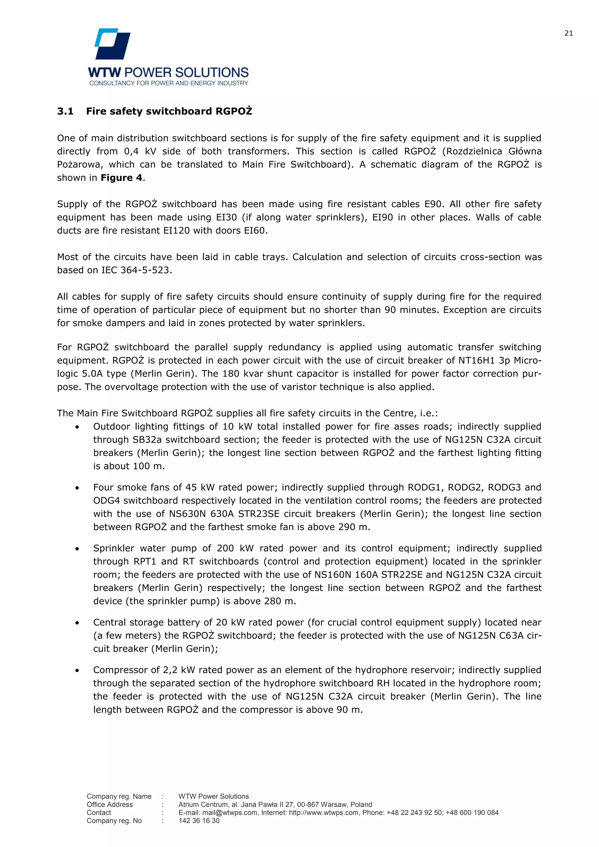 21
Company reg. Name : WTW Power Solutions
Office Address : Atrium Centrum, al. Jana Pawła II 27, 00-867 Warsaw, Poland
Contact : E-mail: mail@wtwps.com, Internet: http://www.wtwps.com, Phone: +48 22 243 92 50; +48 600 190 084
Company reg. No : 142 36 16 30
3.1 Fire safety switchboard RGPOŻ
One of main distribution switchboard sections is for supply of the fire safety equipment and it is supplied
directly from 0,4 kV side of both transformers. This section is called RGPOŻ (Rozdzielnica Główna
Pożarowa, which can be translated to Main Fire Switchboard). A schematic diagram of the RGPOŻ is
shown in Figure 4.
Supply of the RGPOŻ switchboard has been made using fire resistant cables E90. All other fire safety
equipment has been made using EI30 (if along water sprinklers), EI90 in other places. Walls of cable
ducts are fire resistant EI120 with doors EI60.
Most of the circuits have been laid in cable trays. Calculation and selection of circuits cross-section was
based on IEC 364-5-523.
All cables for supply of fire safety circuits should ensure continuity of supply during fire for the required
time of operation of particular piece of equipment but no shorter than 90 minutes. Exception are circuits
for smoke dampers and laid in zones protected by water sprinklers.
For RGPOŻ switchboard the parallel supply redundancy is applied using automatic transfer switching
equipment. RGPOŻ is protected in each power circuit with the use of circuit breaker of NT16H1 3p Micro-
logic 5.0A type (Merlin Gerin). The 180 kvar shunt capacitor is installed for power factor correction pur-
pose. The overvoltage protection with the use of varistor technique is also applied.
The Main Fire Switchboard RGPOŻ supplies all fire safety circuits in the Centre, i.e.:
Outdoor lighting fittings of 10 kW total installed power for fire asses roads; indirectly supplied
through SB32a switchboard section; the feeder is protected with the use of NG125N C32A circuit
breakers (Merlin Gerin); the longest line section between RGPOŻ and the farthest lighting fitting
is about 100 m.
Four smoke fans of 45 kW rated power; indirectly supplied through RODG1, RODG2, RODG3 and
ODG4 switchboard respectively located in the ventilation control rooms; the feeders are protected
with the use of NS630N 630A STR23SE circuit breakers (Merlin Gerin); the longest line section
between RGPOŻ and the farthest smoke fan is above 290 m.
Sprinkler water pump of 200 kW rated power and its control equipment; indirectly supplied
through RPT1 and RT switchboards (control and protection equipment) located in the sprinkler
room; the feeders are protected with the use of NS160N 160A STR22SE and NG125N C32A circuit
breakers (Merlin Gerin) respectively; the longest line section between RGPOŻ and the farthest
device (the sprinkler pump) is above 280 m.
Central storage battery of 20 kW rated power (for crucial control equipment supply) located near
(a few meters) the RGPOŻ switchboard; the feeder is protected with the use of NG125N C63A cir-
cuit breaker (Merlin Gerin);
Compressor of 2,2 kW rated power as an element of the hydrophore reservoir; indirectly supplied
through the separated section of the hydrophore switchboard RH located in the hydrophore room;
the feeder is protected with the use of NG125N C32A circuit breaker (Merlin Gerin). The line
length between RGPOŻ and the compressor is above 90 m.
 
